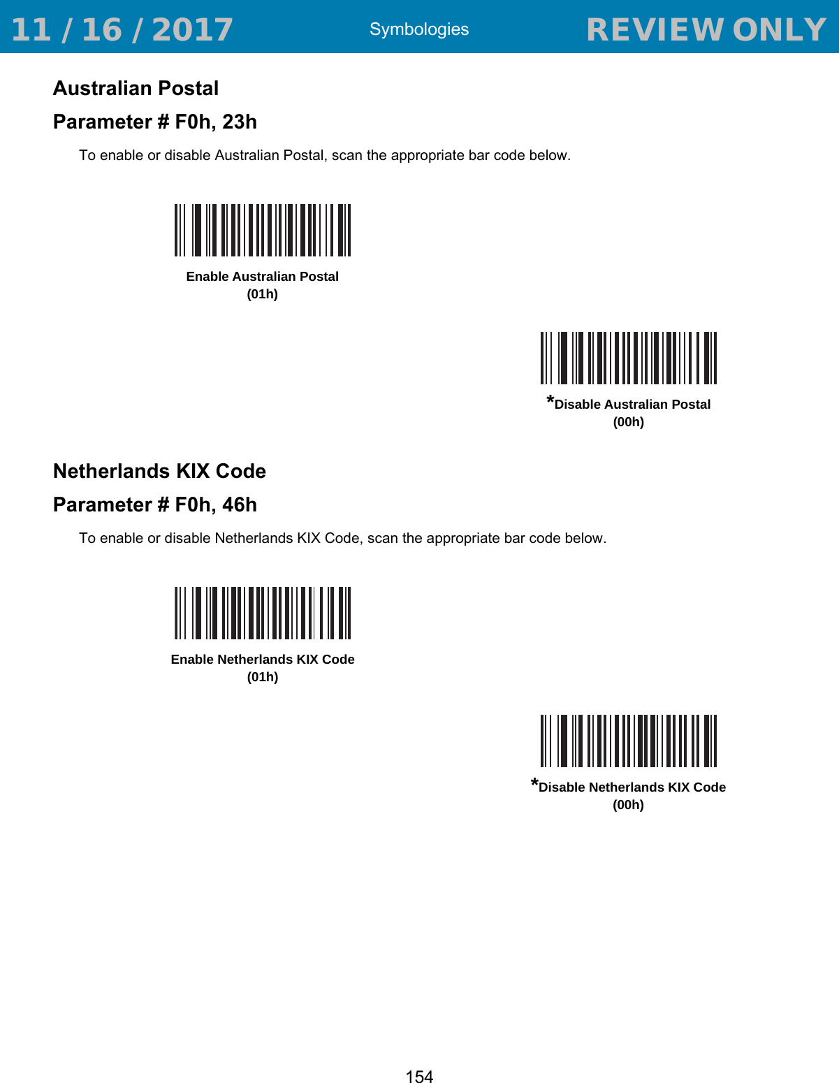 Symbologies154Australian PostalParameter # F0h, 23hTo enable or disable Australian Postal, scan the appropriate bar code below.Netherlands KIX Code Parameter # F0h, 46hTo enable or disable Netherlands KIX Code, scan the appropriate bar code below.Enable Australian Postal(01h)*Disable Australian Postal(00h)Enable Netherlands KIX Code(01h)*Disable Netherlands KIX Code(00h) 11 / 16 / 2017                                  REVIEW ONLY                             REVIEW ONLY - REVIEW ONLY - REVIEW ONLY