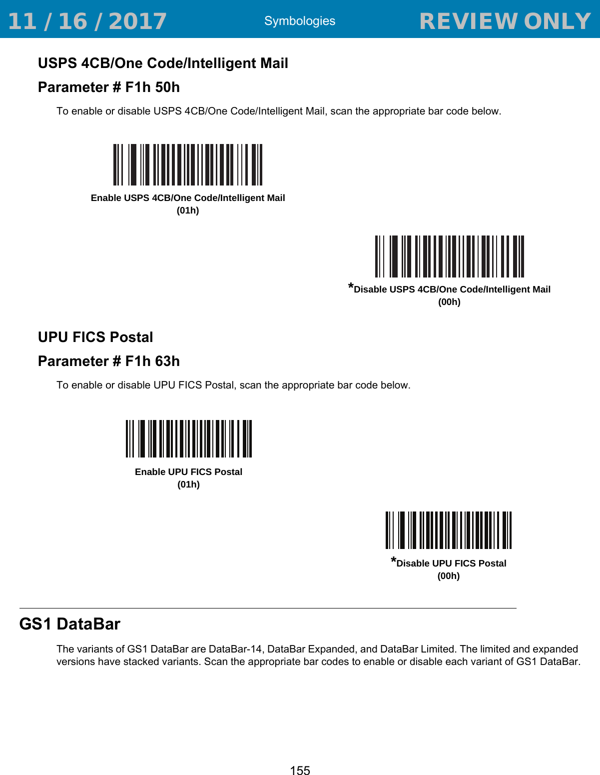 Symbologies155USPS 4CB/One Code/Intelligent MailParameter # F1h 50hTo enable or disable USPS 4CB/One Code/Intelligent Mail, scan the appropriate bar code below. UPU FICS PostalParameter # F1h 63hTo enable or disable UPU FICS Postal, scan the appropriate bar code below. GS1 DataBarThe variants of GS1 DataBar are DataBar-14, DataBar Expanded, and DataBar Limited. The limited and expanded versions have stacked variants. Scan the appropriate bar codes to enable or disable each variant of GS1 DataBar.Enable USPS 4CB/One Code/Intelligent Mail (01h)*Disable USPS 4CB/One Code/Intelligent Mail (00h)Enable UPU FICS Postal(01h)*Disable UPU FICS Postal(00h) 11 / 16 / 2017                                  REVIEW ONLY                             REVIEW ONLY - REVIEW ONLY - REVIEW ONLY