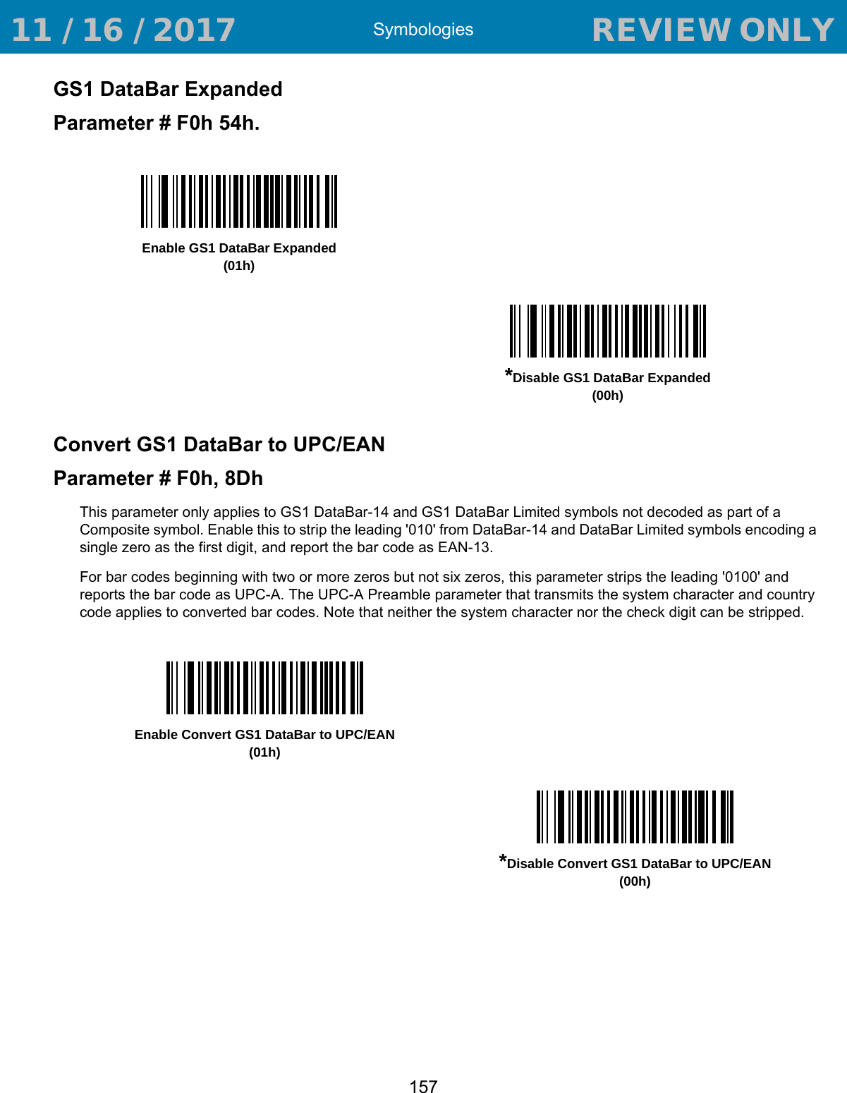 Symbologies157GS1 DataBar ExpandedParameter # F0h 54h.Convert GS1 DataBar to UPC/EANParameter # F0h, 8DhThis parameter only applies to GS1 DataBar-14 and GS1 DataBar Limited symbols not decoded as part of a Composite symbol. Enable this to strip the leading &apos;010&apos; from DataBar-14 and DataBar Limited symbols encoding a single zero as the first digit, and report the bar code as EAN-13.For bar codes beginning with two or more zeros but not six zeros, this parameter strips the leading &apos;0100&apos; and reports the bar code as UPC-A. The UPC-A Preamble parameter that transmits the system character and country code applies to converted bar codes. Note that neither the system character nor the check digit can be stripped. Enable GS1 DataBar Expanded(01h)*Disable GS1 DataBar Expanded(00h)Enable Convert GS1 DataBar to UPC/EAN(01h)*Disable Convert GS1 DataBar to UPC/EAN(00h) 11 / 16 / 2017                                  REVIEW ONLY                             REVIEW ONLY - REVIEW ONLY - REVIEW ONLY