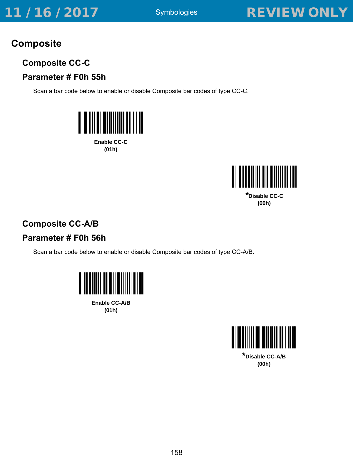 Symbologies158Composite Composite CC-CParameter # F0h 55hScan a bar code below to enable or disable Composite bar codes of type CC-C. Composite CC-A/BParameter # F0h 56hScan a bar code below to enable or disable Composite bar codes of type CC-A/B. Enable CC-C(01h)*Disable CC-C(00h)Enable CC-A/B(01h)*Disable CC-A/B(00h) 11 / 16 / 2017                                  REVIEW ONLY                             REVIEW ONLY - REVIEW ONLY - REVIEW ONLY