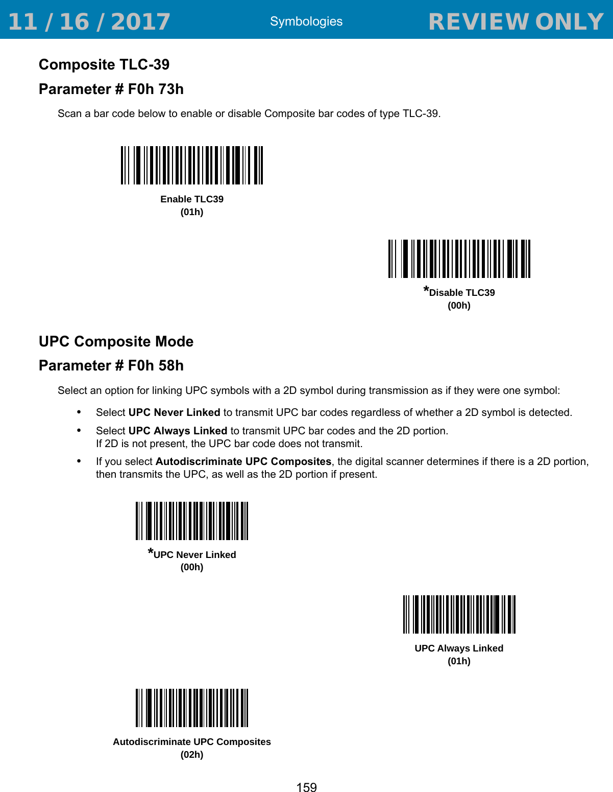 Symbologies159Composite TLC-39Parameter # F0h 73hScan a bar code below to enable or disable Composite bar codes of type TLC-39. UPC Composite ModeParameter # F0h 58hSelect an option for linking UPC symbols with a 2D symbol during transmission as if they were one symbol:•Select UPC Never Linked to transmit UPC bar codes regardless of whether a 2D symbol is detected.•Select UPC Always Linked to transmit UPC bar codes and the 2D portion. If 2D is not present, the UPC bar code does not transmit.•If you select Autodiscriminate UPC Composites, the digital scanner determines if there is a 2D portion, then transmits the UPC, as well as the 2D portion if present.Enable TLC39(01h)*Disable TLC39(00h)*UPC Never Linked(00h)UPC Always Linked(01h)Autodiscriminate UPC Composites(02h) 11 / 16 / 2017                                  REVIEW ONLY                             REVIEW ONLY - REVIEW ONLY - REVIEW ONLY