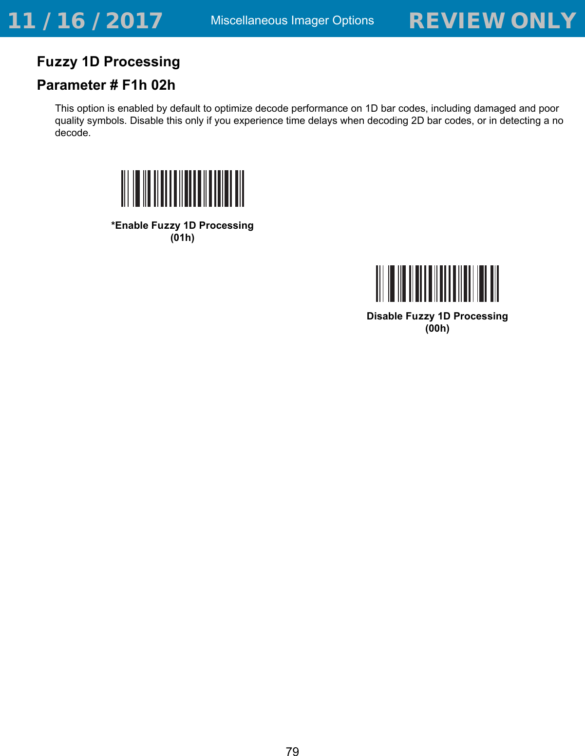 Miscellaneous Imager Options79Fuzzy 1D ProcessingParameter # F1h 02hThis option is enabled by default to optimize decode performance on 1D bar codes, including damaged and poor quality symbols. Disable this only if you experience time delays when decoding 2D bar codes, or in detecting a no decode.*Enable Fuzzy 1D Processing(01h)Disable Fuzzy 1D Processing(00h) 11 / 16 / 2017                                  REVIEW ONLY                             REVIEW ONLY - REVIEW ONLY - REVIEW ONLY