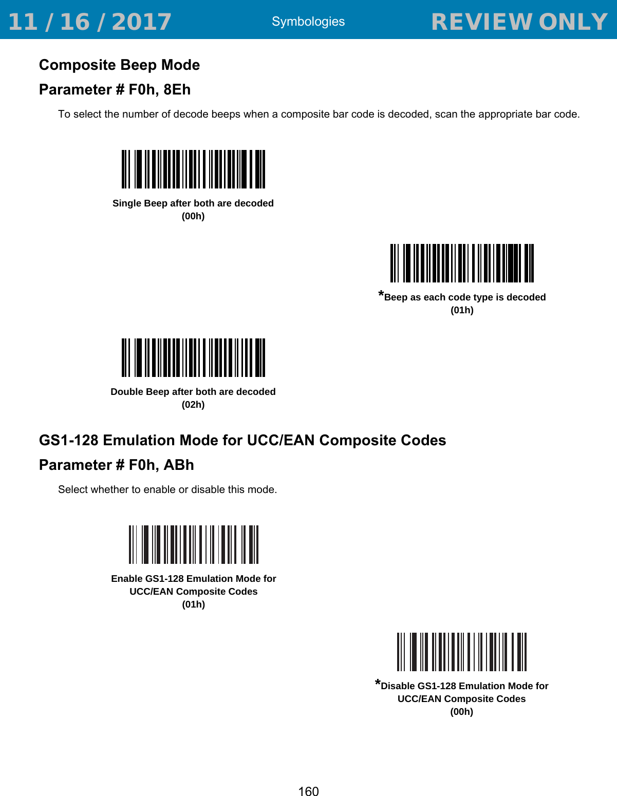 Symbologies160Composite Beep ModeParameter # F0h, 8EhTo select the number of decode beeps when a composite bar code is decoded, scan the appropriate bar code. GS1-128 Emulation Mode for UCC/EAN Composite CodesParameter # F0h, ABhSelect whether to enable or disable this mode. Single Beep after both are decoded(00h)*Beep as each code type is decoded(01h)Double Beep after both are decoded(02h)Enable GS1-128 Emulation Mode for UCC/EAN Composite Codes(01h)*Disable GS1-128 Emulation Mode for UCC/EAN Composite Codes(00h) 11 / 16 / 2017                                  REVIEW ONLY                             REVIEW ONLY - REVIEW ONLY - REVIEW ONLY