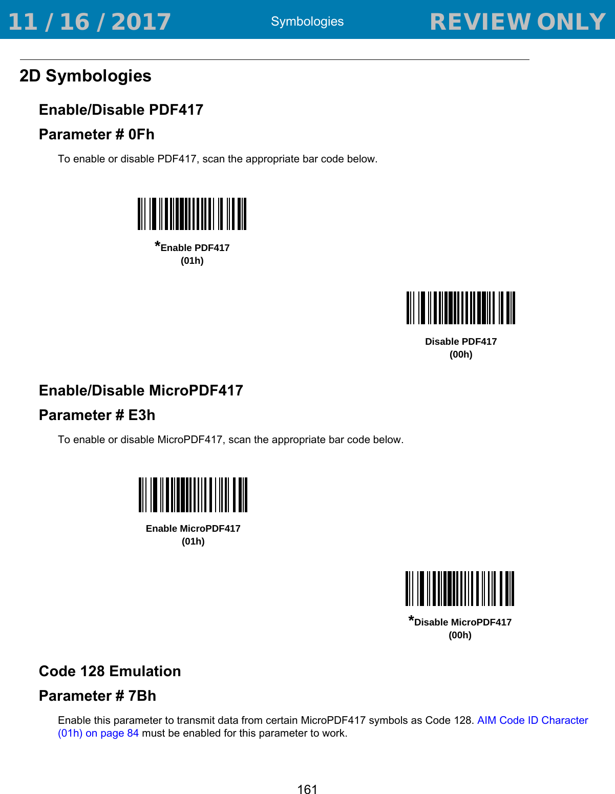Symbologies1612D SymbologiesEnable/Disable PDF417Parameter # 0FhTo enable or disable PDF417, scan the appropriate bar code below. Enable/Disable MicroPDF417Parameter # E3hTo enable or disable MicroPDF417, scan the appropriate bar code below. Code 128 EmulationParameter # 7BhEnable this parameter to transmit data from certain MicroPDF417 symbols as Code 128. AIM Code ID Character (01h) on page 84 must be enabled for this parameter to work.*Enable PDF417(01h)Disable PDF417(00h)Enable MicroPDF417(01h)*Disable MicroPDF417(00h) 11 / 16 / 2017                                  REVIEW ONLY                             REVIEW ONLY - REVIEW ONLY - REVIEW ONLY