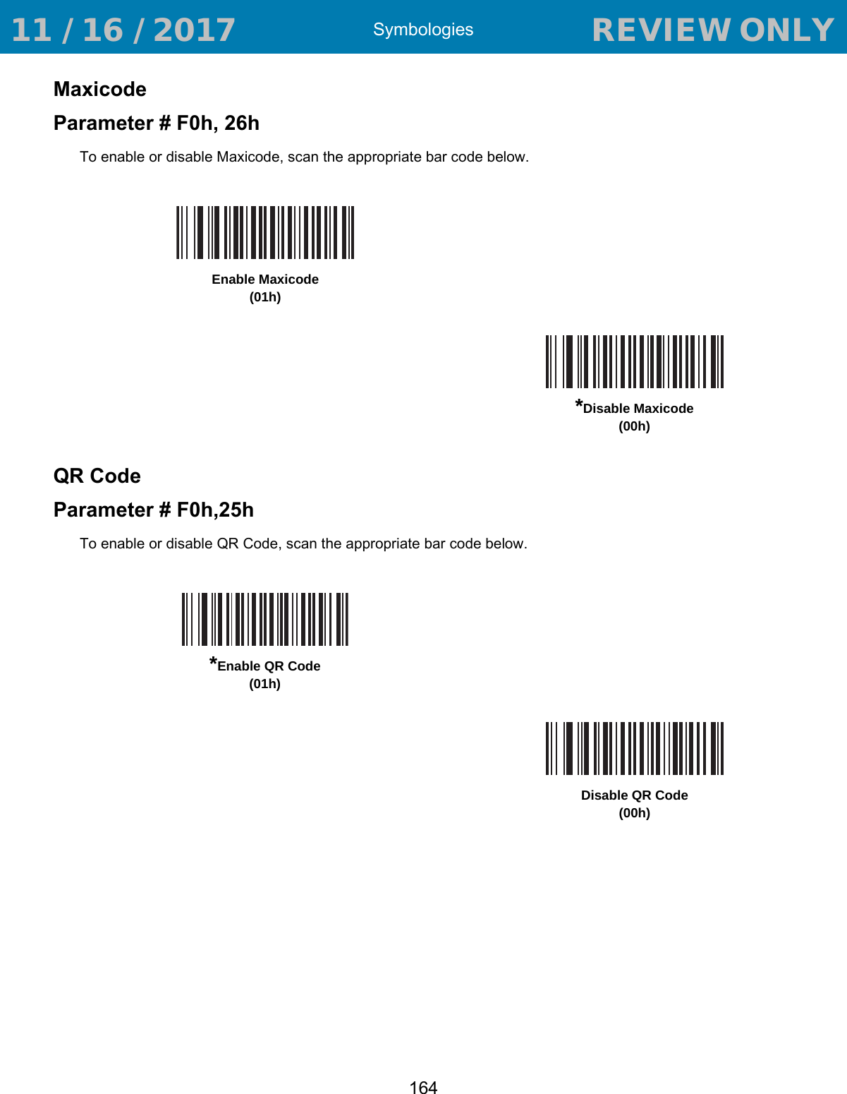 Symbologies164MaxicodeParameter # F0h, 26hTo enable or disable Maxicode, scan the appropriate bar code below.QR CodeParameter # F0h,25hTo enable or disable QR Code, scan the appropriate bar code below.Enable Maxicode(01h)*Disable Maxicode(00h)*Enable QR Code(01h)Disable QR Code(00h) 11 / 16 / 2017                                  REVIEW ONLY                             REVIEW ONLY - REVIEW ONLY - REVIEW ONLY