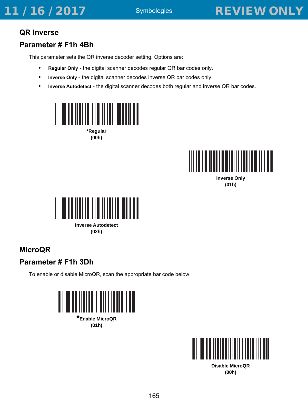 Symbologies165QR InverseParameter # F1h 4BhThis parameter sets the QR inverse decoder setting. Options are:•Regular Only - the digital scanner decodes regular QR bar codes only.•Inverse Only - the digital scanner decodes inverse QR bar codes only.•Inverse Autodetect - the digital scanner decodes both regular and inverse QR bar codes.MicroQRParameter # F1h 3DhTo enable or disable MicroQR, scan the appropriate bar code below.*Regular(00h)Inverse Only(01h)Inverse Autodetect(02h)*Enable MicroQR(01h)Disable MicroQR(00h) 11 / 16 / 2017                                  REVIEW ONLY                             REVIEW ONLY - REVIEW ONLY - REVIEW ONLY