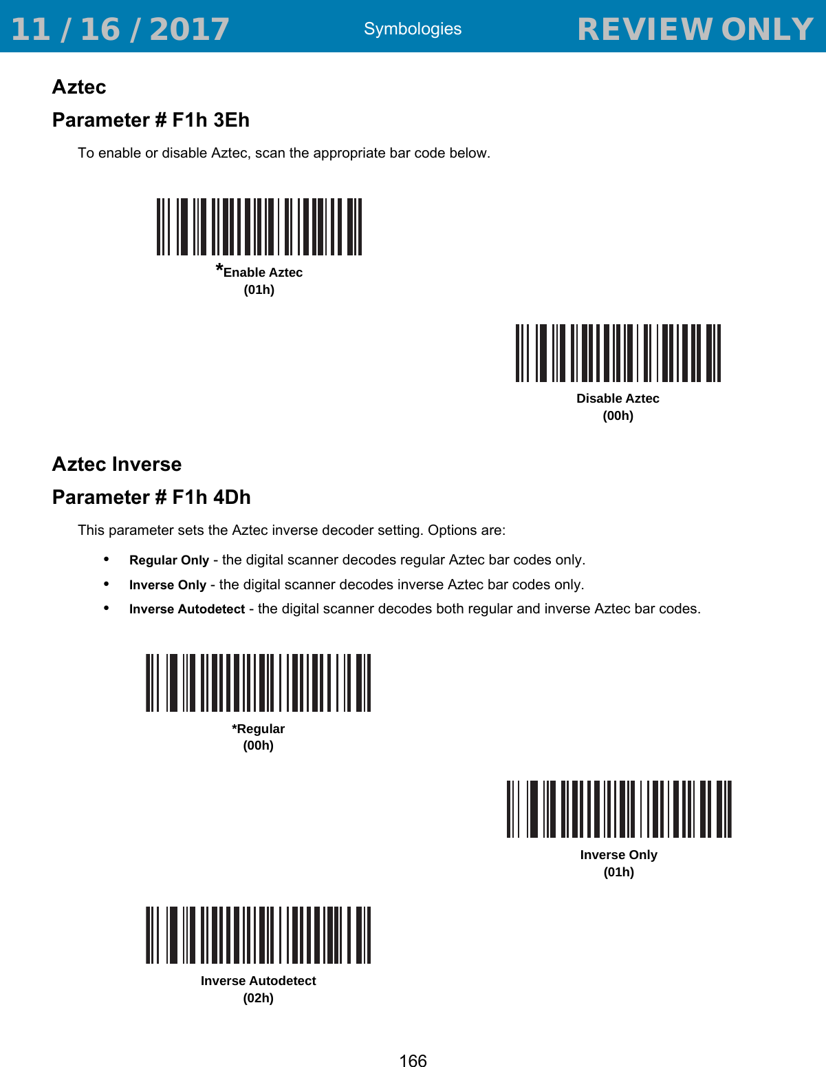 Symbologies166AztecParameter # F1h 3EhTo enable or disable Aztec, scan the appropriate bar code below.Aztec InverseParameter # F1h 4DhThis parameter sets the Aztec inverse decoder setting. Options are:•Regular Only - the digital scanner decodes regular Aztec bar codes only.•Inverse Only - the digital scanner decodes inverse Aztec bar codes only.•Inverse Autodetect - the digital scanner decodes both regular and inverse Aztec bar codes.*Enable Aztec (01h)Disable Aztec (00h)*Regular(00h)Inverse Only(01h)Inverse Autodetect(02h) 11 / 16 / 2017                                  REVIEW ONLY                             REVIEW ONLY - REVIEW ONLY - REVIEW ONLY