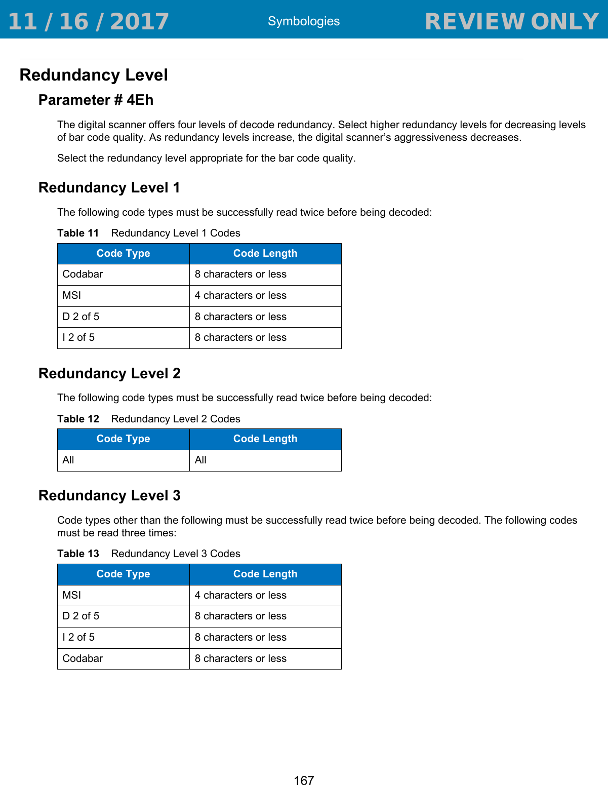 Symbologies167Redundancy LevelParameter # 4EhThe digital scanner offers four levels of decode redundancy. Select higher redundancy levels for decreasing levels of bar code quality. As redundancy levels increase, the digital scanner’s aggressiveness decreases.Select the redundancy level appropriate for the bar code quality.Redundancy Level 1The following code types must be successfully read twice before being decoded:Redundancy Level 2The following code types must be successfully read twice before being decoded:Redundancy Level 3Code types other than the following must be successfully read twice before being decoded. The following codes must be read three times:Table 11    Redundancy Level 1 CodesCode Type Code LengthCodabar 8 characters or lessMSI 4 characters or lessD 2 of 5 8 characters or lessI 2 of 5 8 characters or lessTable 12    Redundancy Level 2 CodesCode Type Code LengthAll AllTable 13    Redundancy Level 3 CodesCode Type Code LengthMSI  4 characters or lessD 2 of 5 8 characters or lessI 2 of 5 8 characters or lessCodabar 8 characters or less 11 / 16 / 2017                                  REVIEW ONLY                             REVIEW ONLY - REVIEW ONLY - REVIEW ONLY