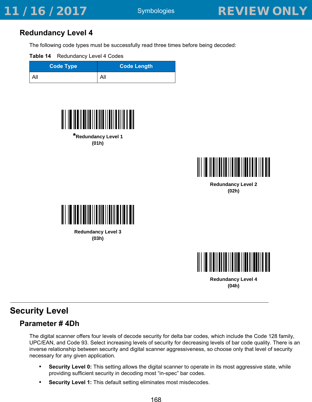 Symbologies168Redundancy Level 4The following code types must be successfully read three times before being decoded:Security LevelParameter # 4DhThe digital scanner offers four levels of decode security for delta bar codes, which include the Code 128 family, UPC/EAN, and Code 93. Select increasing levels of security for decreasing levels of bar code quality. There is an inverse relationship between security and digital scanner aggressiveness, so choose only that level of security necessary for any given application.•Security Level 0: This setting allows the digital scanner to operate in its most aggressive state, while providing sufficient security in decoding most “in-spec” bar codes.•Security Level 1: This default setting eliminates most misdecodes.Table 14    Redundancy Level 4 CodesCode Type Code LengthAll All*Redundancy Level 1(01h)Redundancy Level 2(02h)Redundancy Level 3(03h)Redundancy Level 4(04h) 11 / 16 / 2017                                  REVIEW ONLY                             REVIEW ONLY - REVIEW ONLY - REVIEW ONLY