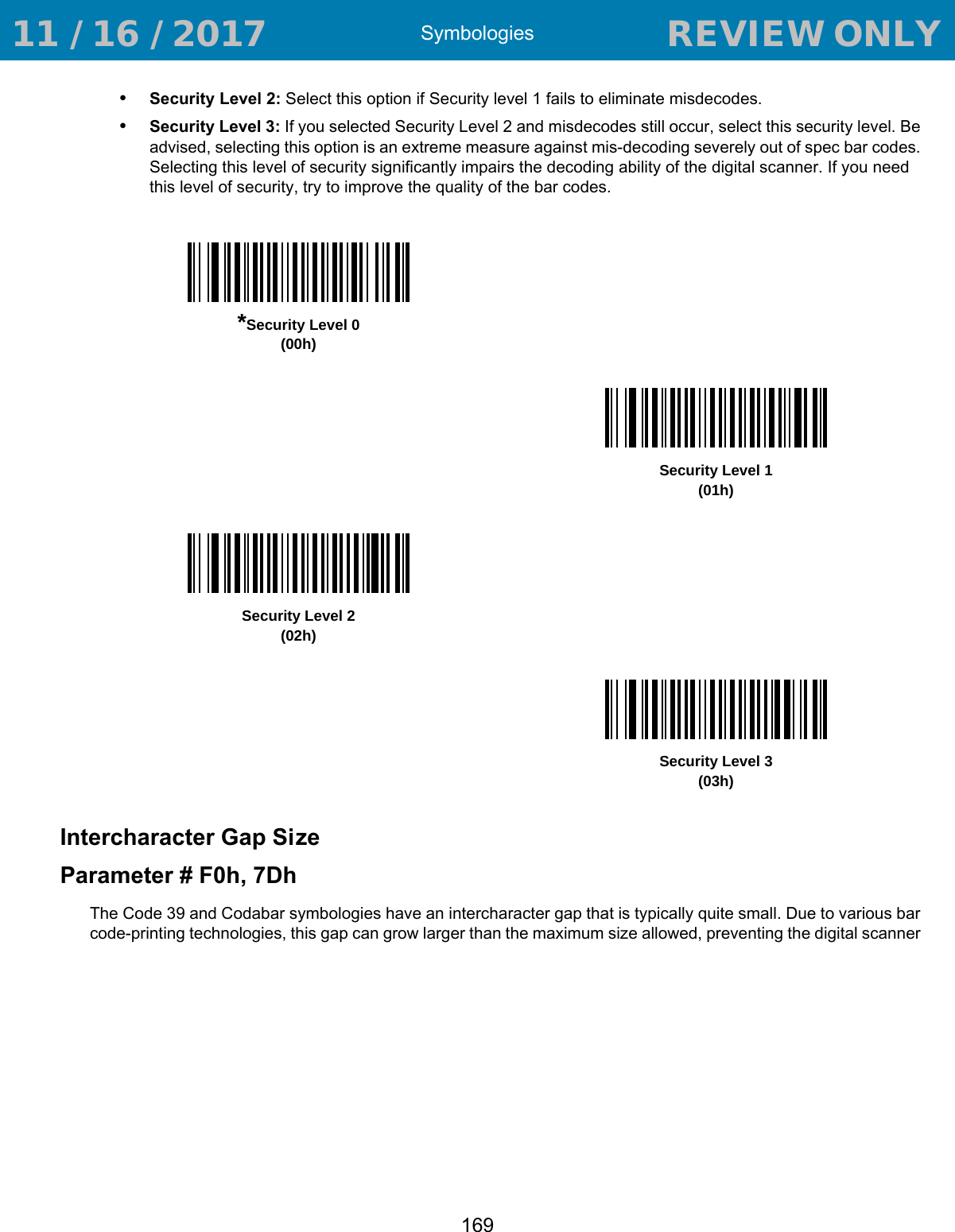 Symbologies169•Security Level 2: Select this option if Security level 1 fails to eliminate misdecodes. •Security Level 3: If you selected Security Level 2 and misdecodes still occur, select this security level. Be advised, selecting this option is an extreme measure against mis-decoding severely out of spec bar codes. Selecting this level of security significantly impairs the decoding ability of the digital scanner. If you need this level of security, try to improve the quality of the bar codes. Intercharacter Gap SizeParameter # F0h, 7DhThe Code 39 and Codabar symbologies have an intercharacter gap that is typically quite small. Due to various bar code-printing technologies, this gap can grow larger than the maximum size allowed, preventing the digital scanner *Security Level 0(00h)Security Level 1(01h)Security Level 2(02h)Security Level 3(03h) 11 / 16 / 2017                                  REVIEW ONLY                             REVIEW ONLY - REVIEW ONLY - REVIEW ONLY