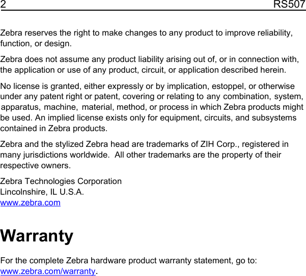 2RS507Zebra reserves the right to make changes to any product to improve reliability, function, or design.Zebra does not assume any product liability arising out of, or in connection with, the application or use of any product, circuit, or application described herein.No license is granted, either expressly or by implication, estoppel, or otherwise under any patent right or patent, covering or relating to any combination, system, apparatus, machine, material, method, or process in which Zebra products might be used. An implied license exists only for equipment, circuits, and subsystems contained in Zebra products.Zebra and the stylized Zebra head are trademarks of ZIH Corp., registered in many jurisdictions worldwide.  All other trademarks are the property of their respective owners.Zebra Technologies CorporationLincolnshire, IL U.S.A.www.zebra.comWarrantyFor the complete Zebra hardware product warranty statement, go to:www.zebra.com/warranty.11 / 16 / 2017               REVIEW ONLY                             REVIEW ONLY - REVIEW ONLY