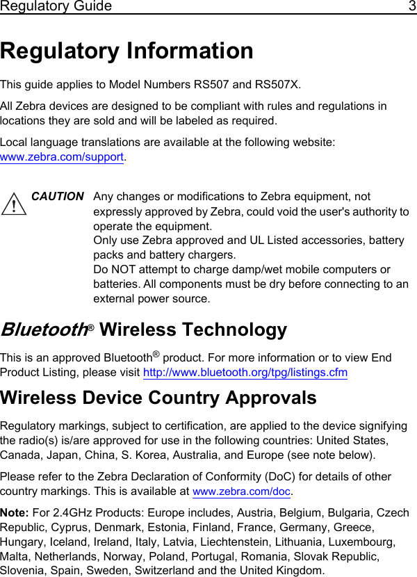 Regulatory Guide 3Regulatory InformationThis guide applies to Model Numbers RS507 and RS507X.All Zebra devices are designed to be compliant with rules and regulations in locations they are sold and will be labeled as required. Local language translations are available at the following website: www.zebra.com/support.Bluetooth® Wireless TechnologyThis is an approved Bluetooth® product. For more information or to view End Product Listing, please visit http://www.bluetooth.org/tpg/listings.cfmWireless Device Country ApprovalsRegulatory markings, subject to certification, are applied to the device signifying the radio(s) is/are approved for use in the following countries: United States, Canada, Japan, China, S. Korea, Australia, and Europe (see note below). Please refer to the Zebra Declaration of Conformity (DoC) for details of other country markings. This is available at www.zebra.com/doc.Note: For 2.4GHz Products: Europe includes, Austria, Belgium, Bulgaria, Czech Republic, Cyprus, Denmark, Estonia, Finland, France, Germany, Greece, Hungary, Iceland, Ireland, Italy, Latvia, Liechtenstein, Lithuania, Luxembourg, Malta, Netherlands, Norway, Poland, Portugal, Romania, Slovak Republic, Slovenia, Spain, Sweden, Switzerland and the United Kingdom.CAUTION Any changes or modifications to Zebra equipment, not expressly approved by Zebra, could void the user&apos;s authority to operate the equipment. Only use Zebra approved and UL Listed accessories, battery packs and battery chargers.Do NOT attempt to charge damp/wet mobile computers or batteries. All components must be dry before connecting to an external power source.11 / 16 / 2017               REVIEW ONLY                             REVIEW ONLY - REVIEW ONLY