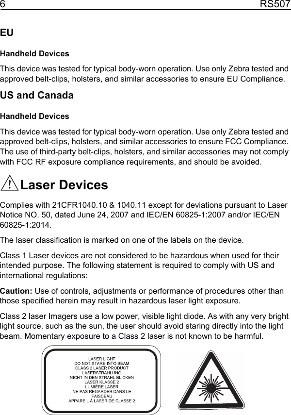 6RS507EUHandheld Devices This device was tested for typical body-worn operation. Use only Zebra tested and approved belt-clips, holsters, and similar accessories to ensure EU Compliance.US and CanadaHandheld Devices This device was tested for typical body-worn operation. Use only Zebra tested and approved belt-clips, holsters, and similar accessories to ensure FCC Compliance. The use of third-party belt-clips, holsters, and similar accessories may not comply with FCC RF exposure compliance requirements, and should be avoided. Laser DevicesComplies with 21CFR1040.10 &amp; 1040.11 except for deviations pursuant to Laser Notice NO. 50, dated June 24, 2007 and IEC/EN 60825-1:2007 and/or IEC/EN 60825-1:2014.The laser classification is marked on one of the labels on the device.Class 1 Laser devices are not considered to be hazardous when used for their intended purpose. The following statement is required to comply with US and international regulations:Caution: Use of controls, adjustments or performance of procedures other than those specified herein may result in hazardous laser light exposure.Class 2 laser Imagers use a low power, visible light diode. As with any very bright light source, such as the sun, the user should avoid staring directly into the light beam. Momentary exposure to a Class 2 laser is not known to be harmful.11 / 16 / 2017               REVIEW ONLY                             REVIEW ONLY - REVIEW ONLY