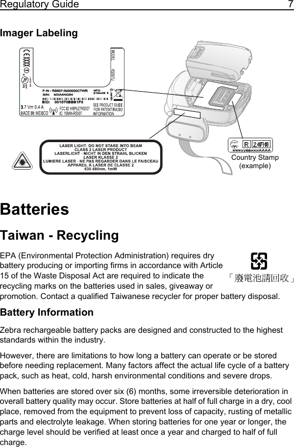 Regulatory Guide 7Imager LabelingBatteriesTaiwan - RecyclingEPA (Environmental Protection Administration) requires dry battery producing or importing firms in accordance with Article 15 of the Waste Disposal Act are required to indicate the recycling marks on the batteries used in sales, giveaway or promotion. Contact a qualified Taiwanese recycler for proper battery disposal.Battery InformationZebra rechargeable battery packs are designed and constructed to the highest standards within the industry.However, there are limitations to how long a battery can operate or be stored before needing replacement. Many factors affect the actual life cycle of a battery pack, such as heat, cold, harsh environmental conditions and severe drops.When batteries are stored over six (6) months, some irreversible deterioration in overall battery quality may occur. Store batteries at half of full charge in a dry, cool place, removed from the equipment to prevent loss of capacity, rusting of metallic parts and electrolyte leakage. When storing batteries for one year or longer, the charge level should be verified at least once a year and charged to half of full charge.BID: 001570BBB1F3BID: 001570BBB1F3S/N: MXA4NG84S/N: MXA4NG84MXA4NG84MXA4NG84P /N : RS507-IM20000CTWRP /N:RS507-IM20000CTWRMFD:21Nov09 5MFD:21Nov09 5N41D:N41D:Country Stamp (example)11 / 16 / 2017               REVIEW ONLY                             REVIEW ONLY - REVIEW ONLY