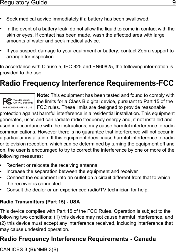 Regulatory Guide 9• Seek medical advice immediately if a battery has been swallowed.• In the event of a battery leak, do not allow the liquid to come in contact with the skin or eyes. If contact has been made, wash the affected area with large amounts of water and seek medical advice.• If you suspect damage to your equipment or battery, contact Zebra support to arrange for inspection.In accordance with Clause 5, IEC 825 and EN60825, the following information is provided to the user:Radio Frequency Interference Requirements-FCC Note: This equipment has been tested and found to comply with the limits for a Class B digital device, pursuant to Part 15 of the FCC rules. These limits are designed to provide reasonable protection against harmful interference in a residential installation. This equipment generates, uses and can radiate radio frequency energy and, if not installed and used in accordance with the instructions, may cause harmful interference to radio communications. However there is no guarantee that interference will not occur in a particular installation. If this equipment does cause harmful interference to radio or television reception, which can be determined by turning the equipment off and on, the user is encouraged to try to correct the interference by one or more of the following measures:• Reorient or relocate the receiving antenna• Increase the separation between the equipment and receiver• Connect the equipment into an outlet on a circuit different from that to which the receiver is connected• Consult the dealer or an experienced radio/TV technician for help.Radio Transmitters (Part 15) - USAThis device complies with Part 15 of the FCC Rules. Operation is subject to the following two conditions: (1) this device may not cause harmful interference, and (2) this device must accept any interference received, including interference that may cause undesired operation.Radio Frequency Interference Requirements - Canada CAN ICES-3 (B)/NMB-3(B)11 / 16 / 2017               REVIEW ONLY                             REVIEW ONLY - REVIEW ONLY
