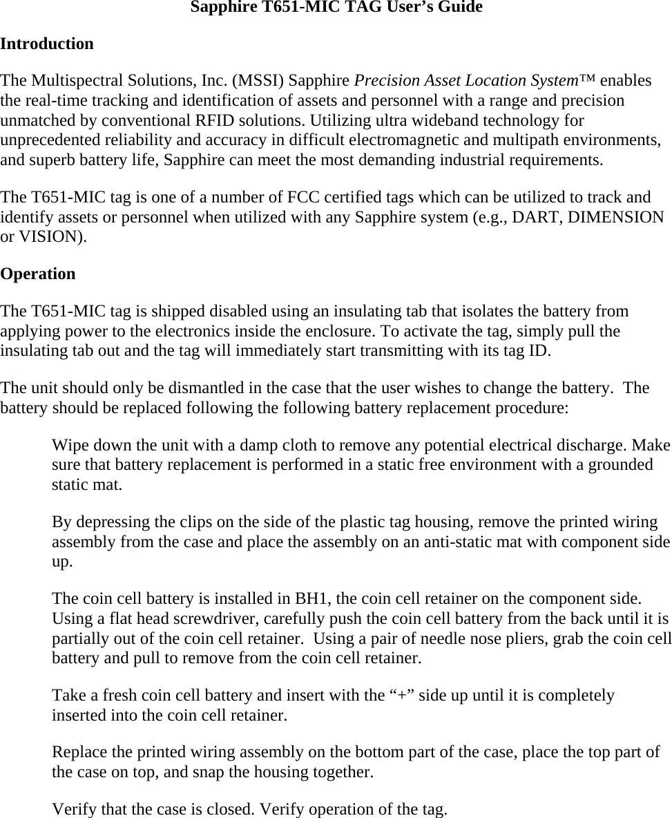 Sapphire T651-MIC TAG User’s Guide Introduction The Multispectral Solutions, Inc. (MSSI) Sapphire Precision Asset Location System™ enables the real-time tracking and identification of assets and personnel with a range and precision unmatched by conventional RFID solutions. Utilizing ultra wideband technology for unprecedented reliability and accuracy in difficult electromagnetic and multipath environments, and superb battery life, Sapphire can meet the most demanding industrial requirements. The T651-MIC tag is one of a number of FCC certified tags which can be utilized to track and identify assets or personnel when utilized with any Sapphire system (e.g., DART, DIMENSION or VISION).  Operation The T651-MIC tag is shipped disabled using an insulating tab that isolates the battery from applying power to the electronics inside the enclosure. To activate the tag, simply pull the insulating tab out and the tag will immediately start transmitting with its tag ID. The unit should only be dismantled in the case that the user wishes to change the battery.  The battery should be replaced following the following battery replacement procedure: Wipe down the unit with a damp cloth to remove any potential electrical discharge. Make sure that battery replacement is performed in a static free environment with a grounded static mat. By depressing the clips on the side of the plastic tag housing, remove the printed wiring assembly from the case and place the assembly on an anti-static mat with component side up. The coin cell battery is installed in BH1, the coin cell retainer on the component side. Using a flat head screwdriver, carefully push the coin cell battery from the back until it is partially out of the coin cell retainer.  Using a pair of needle nose pliers, grab the coin cell battery and pull to remove from the coin cell retainer. Take a fresh coin cell battery and insert with the “+” side up until it is completely inserted into the coin cell retainer. Replace the printed wiring assembly on the bottom part of the case, place the top part of the case on top, and snap the housing together. Verify that the case is closed. Verify operation of the tag. 