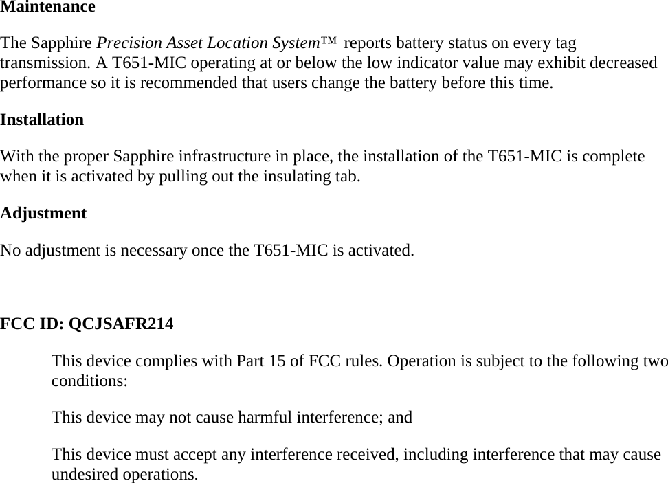 Maintenance The Sapphire Precision Asset Location System™  reports battery status on every tag transmission. A T651-MIC operating at or below the low indicator value may exhibit decreased performance so it is recommended that users change the battery before this time. Installation With the proper Sapphire infrastructure in place, the installation of the T651-MIC is complete when it is activated by pulling out the insulating tab. Adjustment No adjustment is necessary once the T651-MIC is activated.  FCC ID: QCJSAFR214 This device complies with Part 15 of FCC rules. Operation is subject to the following two conditions: This device may not cause harmful interference; and This device must accept any interference received, including interference that may cause undesired operations. 