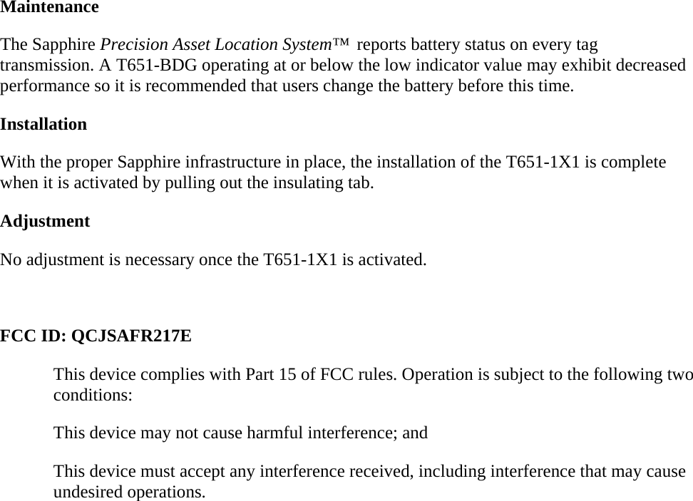 Maintenance The Sapphire Precision Asset Location System™  reports battery status on every tag transmission. A T651-BDG operating at or below the low indicator value may exhibit decreased performance so it is recommended that users change the battery before this time. Installation With the proper Sapphire infrastructure in place, the installation of the T651-1X1 is complete when it is activated by pulling out the insulating tab. Adjustment No adjustment is necessary once the T651-1X1 is activated.  FCC ID: QCJSAFR217E This device complies with Part 15 of FCC rules. Operation is subject to the following two conditions: This device may not cause harmful interference; and This device must accept any interference received, including interference that may cause undesired operations. 