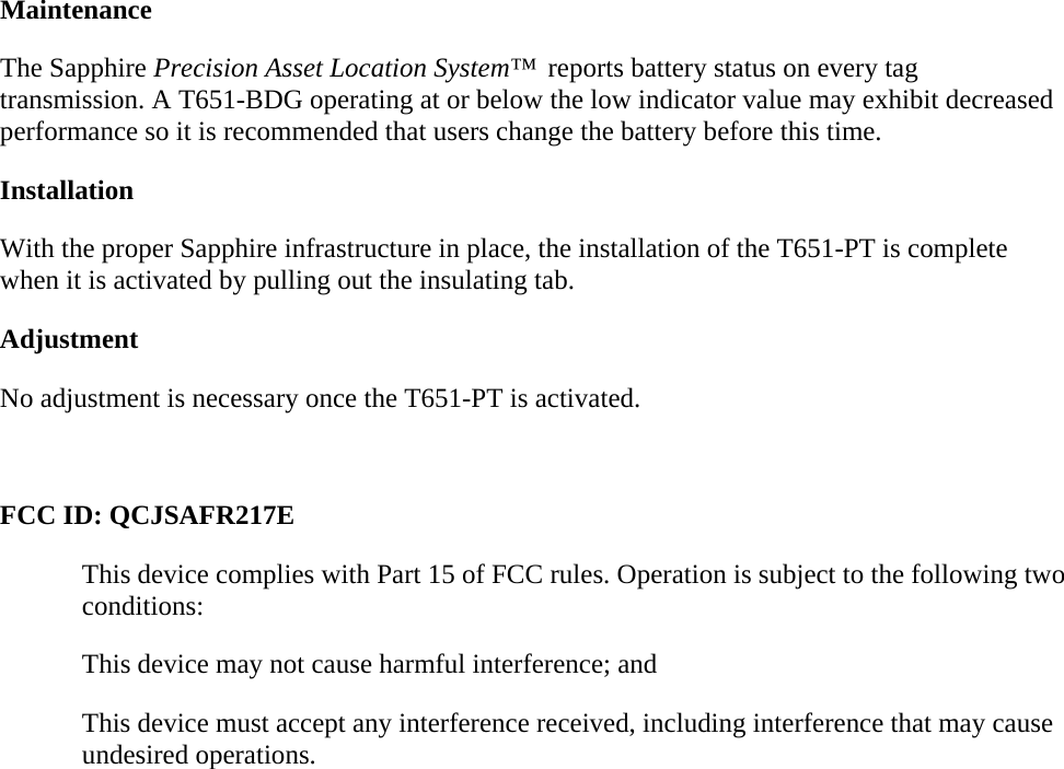 Maintenance The Sapphire Precision Asset Location System™  reports battery status on every tag transmission. A T651-BDG operating at or below the low indicator value may exhibit decreased performance so it is recommended that users change the battery before this time. Installation With the proper Sapphire infrastructure in place, the installation of the T651-PT is complete when it is activated by pulling out the insulating tab. Adjustment No adjustment is necessary once the T651-PT is activated.  FCC ID: QCJSAFR217E This device complies with Part 15 of FCC rules. Operation is subject to the following two conditions: This device may not cause harmful interference; and This device must accept any interference received, including interference that may cause undesired operations. 