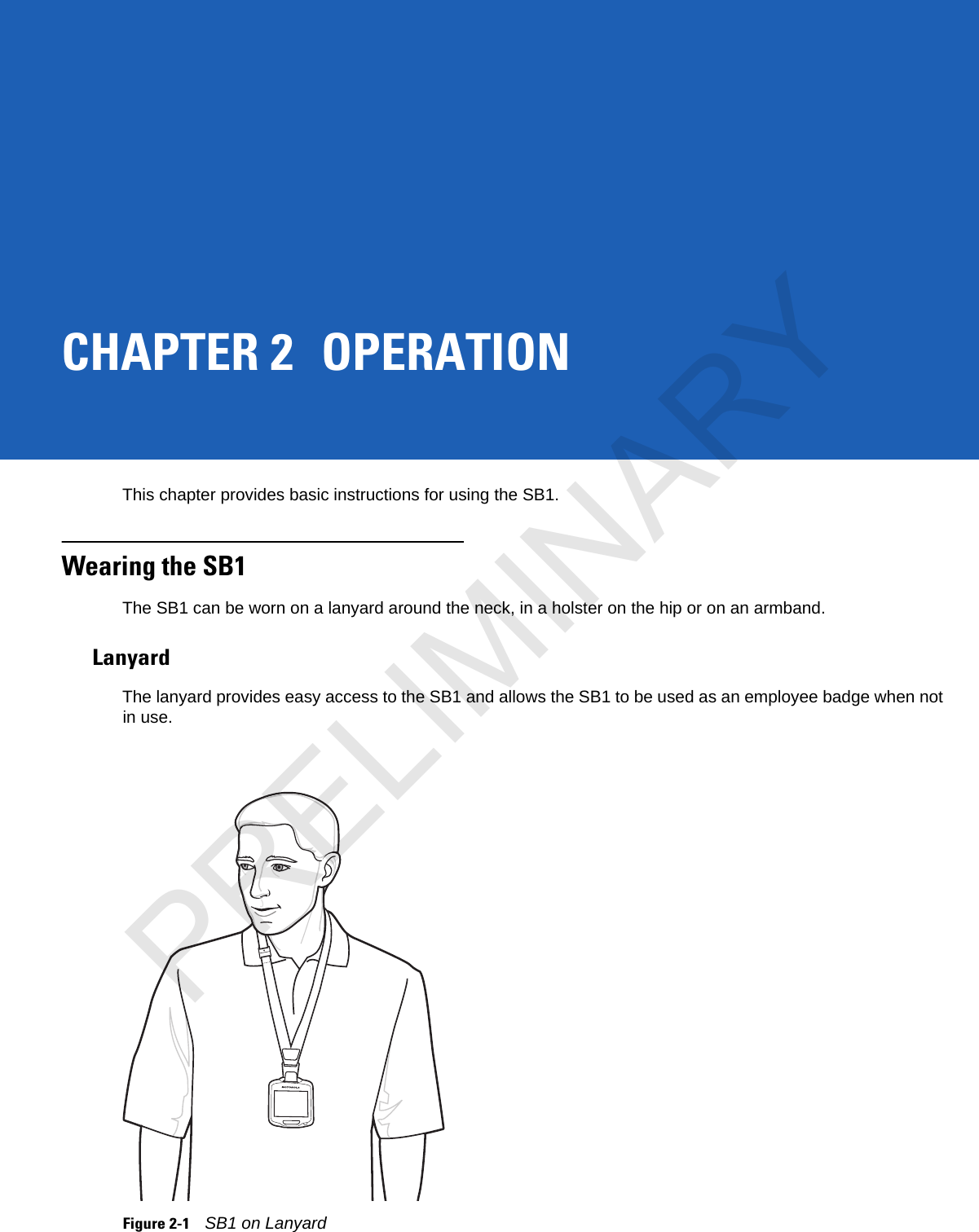 CHAPTER 2 OPERATIONThis chapter provides basic instructions for using the SB1.Wearing the SB1The SB1 can be worn on a lanyard around the neck, in a holster on the hip or on an armband.LanyardThe lanyard provides easy access to the SB1 and allows the SB1 to be used as an employee badge when not in use. Figure 2-1SB1 on LanyardPRELIMINARY