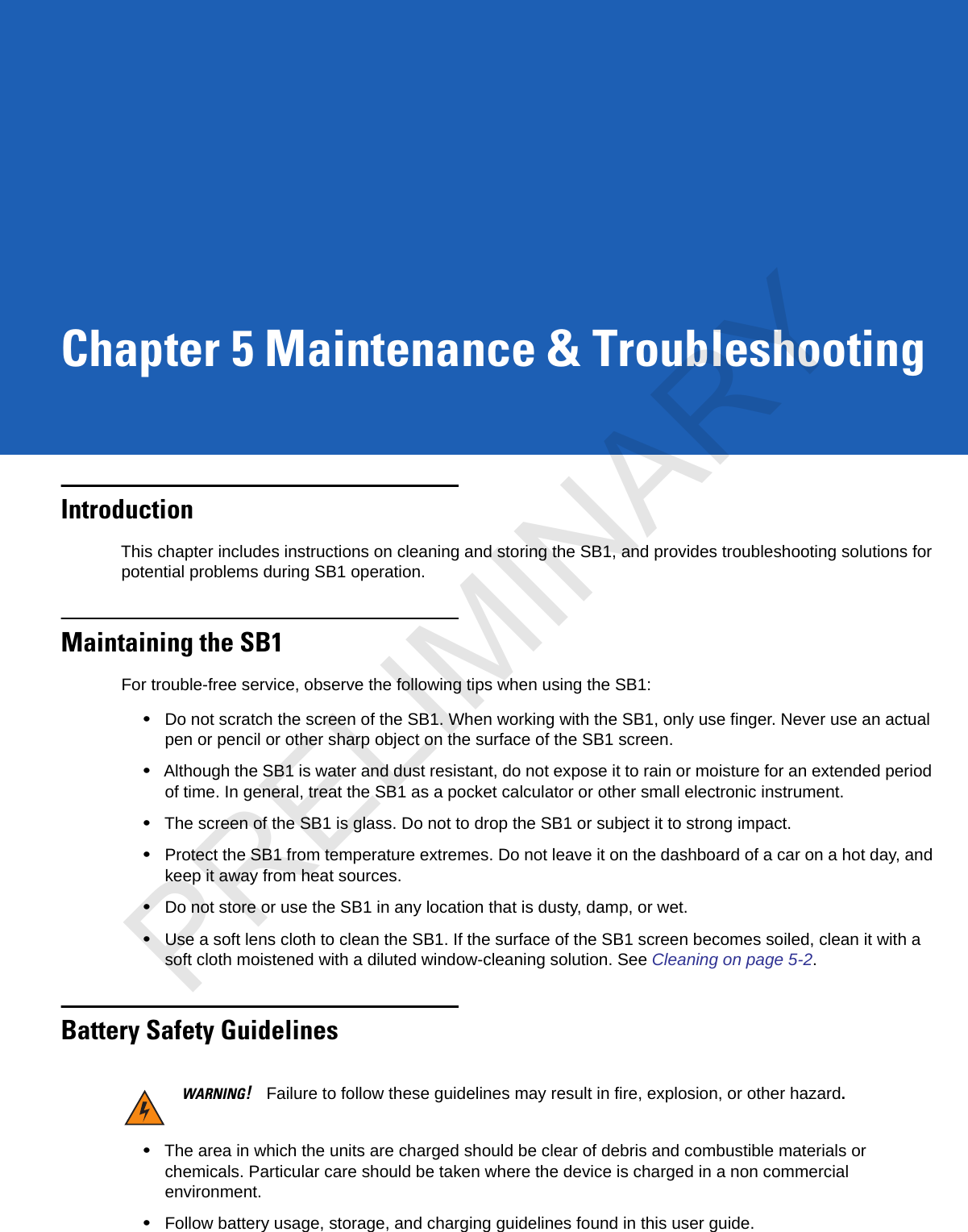 Chapter 5 Maintenance &amp; TroubleshootingIntroductionThis chapter includes instructions on cleaning and storing the SB1, and provides troubleshooting solutions for potential problems during SB1 operation.Maintaining the SB1For trouble-free service, observe the following tips when using the SB1:•Do not scratch the screen of the SB1. When working with the SB1, only use finger. Never use an actual pen or pencil or other sharp object on the surface of the SB1 screen.•Although the SB1 is water and dust resistant, do not expose it to rain or moisture for an extended period of time. In general, treat the SB1 as a pocket calculator or other small electronic instrument.•The screen of the SB1 is glass. Do not to drop the SB1 or subject it to strong impact.•Protect the SB1 from temperature extremes. Do not leave it on the dashboard of a car on a hot day, and keep it away from heat sources.•Do not store or use the SB1 in any location that is dusty, damp, or wet.•Use a soft lens cloth to clean the SB1. If the surface of the SB1 screen becomes soiled, clean it with a soft cloth moistened with a diluted window-cleaning solution. See Cleaning on page 5-2.Battery Safety GuidelinesWARNING!Failure to follow these guidelines may result in fire, explosion, or other hazard.•The area in which the units are charged should be clear of debris and combustible materials or chemicals. Particular care should be taken where the device is charged in a non commercial environment.•Follow battery usage, storage, and charging guidelines found in this user guide.PRELIMINARY