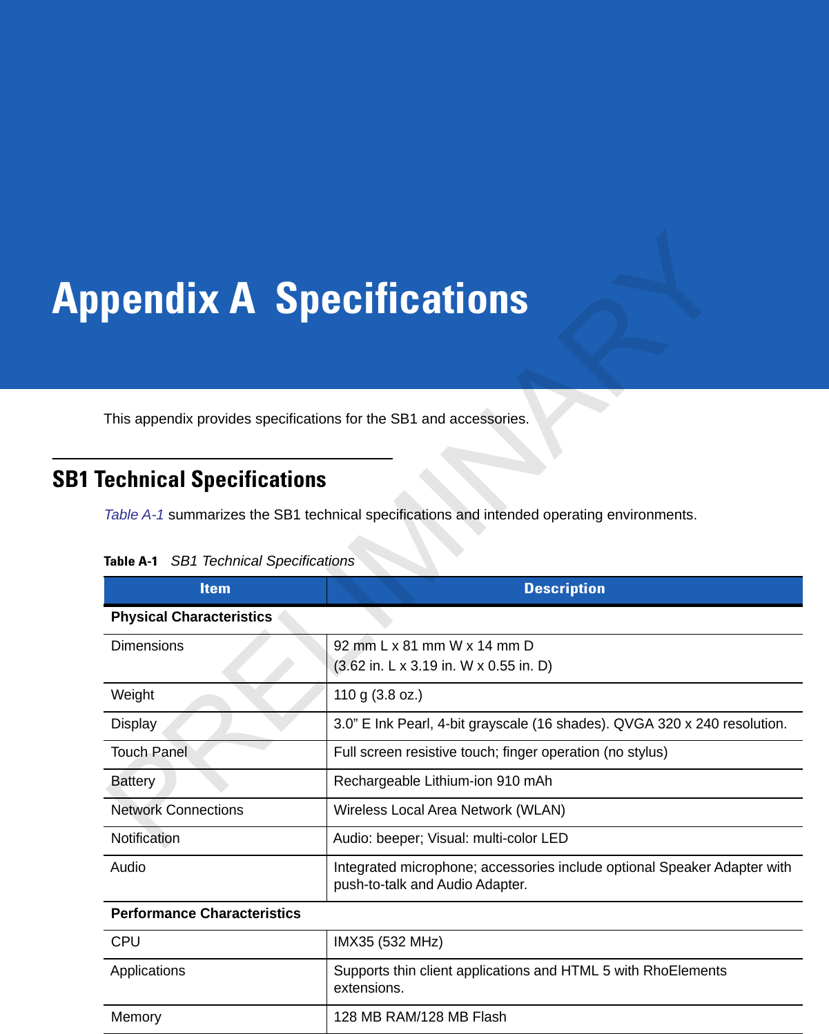 Appendix A SpecificationsThis appendix provides specifications for the SB1 and accessories.SB1 Technical SpecificationsTable A-1 summarizes the SB1 technical specifications and intended operating environments.Table A-1SB1 Technical Specifications Item DescriptionPhysical CharacteristicsDimensions 92 mm L x 81 mm W x 14 mm D(3.62 in. L x 3.19 in. W x 0.55 in. D)Weight 110 g (3.8 oz.)Display 3.0” E Ink Pearl, 4-bit grayscale (16 shades). QVGA 320 x 240 resolution.Touch Panel Full screen resistive touch; finger operation (no stylus)Battery Rechargeable Lithium-ion 910 mAhNetwork Connections Wireless Local Area Network (WLAN)Notification Audio: beeper; Visual: multi-color LEDAudio Integrated microphone; accessories include optional Speaker Adapter with push-to-talk and Audio Adapter.Performance CharacteristicsCPU IMX35 (532 MHz)Applications Supports thin client applications and HTML 5 with RhoElements extensions.Memory 128 MB RAM/128 MB FlashPRELIMINARY