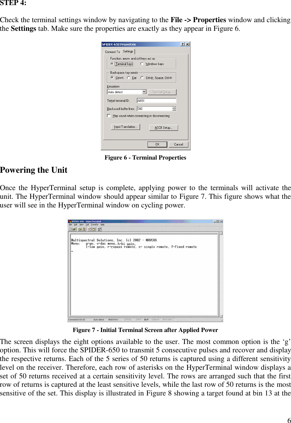  6 STEP 4:  Check the terminal settings window by navigating to the File -&gt; Properties window and clicking the Settings tab. Make sure the properties are exactly as they appear in Figure 6.   Figure 6 - Terminal Properties Powering the Unit  Once the HyperTerminal setup is complete, applying power to the terminals will activate the unit. The HyperTerminal window should appear similar to Figure 7. This figure shows what the user will see in the HyperTerminal window on cycling power.   Figure 7 - Initial Terminal Screen after Applied Power The screen displays the eight options available to the user. The most common option is the ‘g’ option. This will force the SPIDER-650 to transmit 5 consecutive pulses and recover and display the respective returns. Each of the 5 series of 50 returns is captured using a different sensitivity level on the receiver. Therefore, each row of asterisks on the HyperTerminal window displays a set of 50 returns received at a certain sensitivity level. The rows are arranged such that the first row of returns is captured at the least sensitive levels, while the last row of 50 returns is the most sensitive of the set. This display is illustrated in Figure 8 showing a target found at bin 13 at the 
