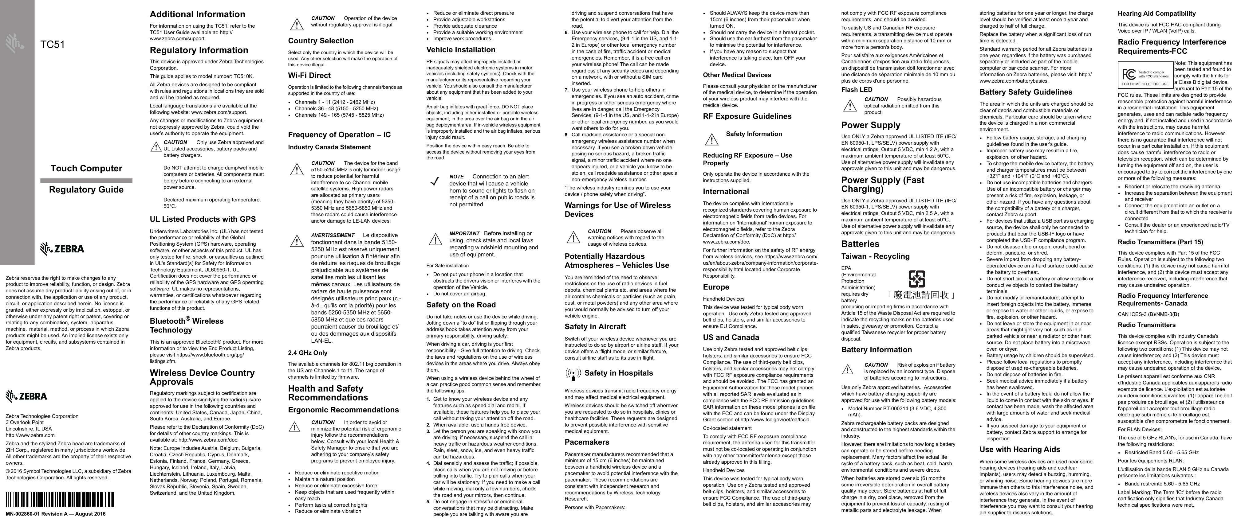 Zebra Technologies Corporation3 Overlook PointLincolnshire, IL USAhttp://www.zebra.comZebra and the stylized Zebra head are trademarks of ZIH Corp., registered in many jurisdictions worldwide. All other trademarks are the property of their respective owners.© 2016 Symbol Technologies LLC, a subsidiary of Zebra Technologies Corporation. All rights reserved.Touch ComputerZebra reserves the right to make changes to any product to improve reliability, function, or design. Zebra does not assume any product liability arising out of, or in connection with, the application or use of any product, circuit, or application described herein. No license is granted, either expressly or by implication, estoppel, or otherwise under any patent right or patent, covering or relating to  any  combination,  system,  apparatus,  machine,   material, method, or process in which Zebra products might be used. An implied license exists only for equipment, circuits, and subsystems contained in Zebra products.TC51Regulatory GuideMN-002860-01 Revision A — August 2016Additional InformationFor information on using the TC51, refer to the TC51 User Guide available at: http://www.zebra.com/support.Regulatory InformationThis device is approved under Zebra Technologies Corporation.This guide applies to model number: TC510K.All Zebra devices are designed to be compliant with rules and regulations in locations they are sold and will be labeled as required.Local language translations are available at the following website: www.zebra.com/support.Any changes or modifications to Zebra equipment, not expressly approved by Zebra, could void the user’s authority to operate the equipment.UL Listed Products with GPSUnderwriters Laboratories Inc. (UL) has not tested the performance or reliability of the Global Positioning System (GPS) hardware, operating software, or other aspects of this product. UL has only tested for fire, shock, or casualties as outlined in UL&apos;s Standard(s) for Safety for Information Technology Equipment, UL60950-1. UL Certification does not cover the performance or reliability of the GPS hardware and GPS operating software. UL makes no representations, warranties, or certifications whatsoever regarding the performance or reliability of any GPS related functions of this product.Bluetooth® Wireless TechnologyThis is an approved Bluetooth® product. For more information or to view the End Product Listing, please visit https://www.bluetooth.org/tpg/listings.cfm.Wireless Device Country ApprovalsRegulatory markings subject to certification are applied to the device signifying the radio(s) is/are approved for use in the following countries and continents: United States, Canada, Japan, China, South Korea, Australia, and Europe.Please refer to the Declaration of Conformity (DoC) for details of other country markings. This is available at: http://www.zebra.com/doc.Note: Europe includes Austria, Belgium, Bulgaria, Croatia, Czech Republic, Cyprus, Denmark, Estonia, Finland, France, Germany, Greece, Hungary, Iceland, Ireland, Italy, Latvia, Liechtenstein, Lithuania, Luxembourg, Malta, Netherlands, Norway, Poland, Portugal, Romania, Slovak Republic, Slovenia, Spain, Sweden, Switzerland, and the United Kingdom. Country SelectionSelect only the country in which the device will be used. Any other selection will make the operation of this device illegal.Wi-Fi DirectOperation is limited to the following channels/bands as supported in the country of use:•Channels 1 - 11 (2412 - 2462 MHz)•Channels 36 - 48 (5150 - 5250 MHz)•Channels 149 - 165 (5745 - 5825 MHz) Frequency of Operation – IC Industry Canada Statement  2.4 GHz OnlyThe available channels for 802.11 b/g operation in the US are Channels 1 to 11. The range of channels is limited by firmware.Health and Safety RecommendationsErgonomic Recommendations•Reduce or eliminate repetitive motion•Maintain a natural position•Reduce or eliminate excessive force•Keep objects that are used frequently within easy reach•Perform tasks at correct heights•Reduce or eliminate vibration•Reduce or eliminate direct pressure•Provide adjustable workstations•Provide adequate clearance•Provide a suitable working environment•Improve work procedures.Vehicle InstallationRF signals may affect improperly installed or inadequately shielded electronic systems in motor vehicles (including safety systems). Check with the manufacturer or its representative regarding your vehicle. You should also consult the manufacturer about any equipment that has been added to your vehicle.An air bag inflates with great force. DO NOT place objects, including either installed or portable wireless equipment, in the area over the air bag or in the air bag deployment area. If in-vehicle wireless equipment is improperly installed and the air bag inflates, serious injury could result.Position the device within easy reach. Be able to access the device without removing your eyes from the road.For Safe installation•Do not put your phone in a location that obstructs the drivers vision or interferes with the operation of the Vehicle.•Do not cover an airbag.Safety on the RoadDo not take notes or use the device while driving. Jotting down a “to do” list or flipping through your address book takes attention away from your primary responsibility, driving safely. When driving a car, driving is your first responsibility - Give full attention to driving. Check the laws and regulations on the use of wireless devices in the areas where you drive. Always obey them.When using a wireless device behind the wheel of a car, practice good common sense and remember the following tips:1. Get to know your wireless device and any features such as speed dial and redial. If available, these features help you to place your call without taking your attention off the road.2. When available, use a hands free device. 3. Let the person you are speaking with know you are driving; if necessary, suspend the call in heavy traffic or hazardous weather conditions. Rain, sleet, snow, ice, and even heavy traffic can be hazardous. 4. Dial sensibly and assess the traffic; if possible, place calls when you are not moving or before pulling into traffic. Try to plan calls when your car will be stationary. If you need to make a call while moving, dial only a few numbers, check the road and your mirrors, then continue. 5. Do not engage in stressful or emotional conversations that may be distracting. Make people you are talking with aware you are driving and suspend conversations that have the potential to divert your attention from the road.6. Use your wireless phone to call for help. Dial the Emergency services, (9-1-1 in the US, and 1-1-2 in Europe) or other local emergency number in the case of fire, traffic accident or medical emergencies. Remember, it is a free call on your wireless phone! The call can be made regardless of any security codes and depending on a network, with or without a SIM card inserted.7. Use your wireless phone to help others in emergencies. If you see an auto accident, crime in progress or other serious emergency where lives are in danger, call the Emergency Services, (9-1-1 in the US, and 1-1-2 in Europe) or other local emergency number, as you would want others to do for you.8. Call roadside assistance or a special non-emergency wireless assistance number when necessary. If you see a broken-down vehicle posing no serious hazard, a broken traffic signal, a minor traffic accident where no one appears injured, or a vehicle you know to be stolen, call roadside assistance or other special non-emergency wireless number.“The wireless industry reminds you to use your device / phone safely when driving”.Warnings for Use of Wireless Devices Potentially Hazardous Atmospheres – Vehicles UseYou are reminded of the need to observe restrictions on the use of radio devices in fuel depots, chemical plants etc. and areas where the air contains chemicals or particles (such as grain, dust, or metal powders) and any other area where you would normally be advised to turn off your vehicle engine.Safety in AircraftSwitch off your wireless device whenever you are instructed to do so by airport or airline staff. If your device offers a ‘flight mode’ or similar feature, consult airline staff as to its use in flight.Safety in HospitalsWireless devices transmit radio frequency energy and may affect medical electrical equipment.Wireless devices should be switched off wherever you are requested to do so in hospitals, clinics or healthcare facilities. These requests are designed to prevent possible interference with sensitive medical equipment.PacemakersPacemaker manufacturers recommended that a minimum of 15 cm (6 inches) be maintained between a handheld wireless device and a pacemaker to avoid potential interference with the pacemaker. These recommendations are consistent with independent research and recommendations by Wireless Technology Research.Persons with Pacemakers:•Should ALWAYS keep the device more than 15cm (6 inches) from their pacemaker when turned ON.•Should not carry the device in a breast pocket.•Should use the ear furthest from the pacemaker to minimise the potential for interference.•If you have any reason to suspect that interference is taking place, turn OFF your device.Other Medical DevicesPlease consult your physician or the manufacturer of the medical device, to determine if the operation of your wireless product may interfere with the medical device.RF Exposure Guidelines Reducing RF Exposure – Use Properly Only operate the device in accordance with the instructions supplied.InternationalThe device complies with internationally recognized standards covering human exposure to electromagnetic fields from radio devices. For information on &apos;International&apos; human exposure to electromagnetic fields, refer to the Zebra Declaration of Conformity (DoC) at http://www.zebra.com/doc.For further information on the safety of RF energy from wireless devices, see https://www.zebra.com/us/en/about-zebra/company-information/corporate-responsibility.html located under Corporate Responsibility.EuropeHandheld DevicesThis device was tested for typical body worn operation.  Use only Zebra tested and approved belt clips, holsters, and similar accessories to ensure EU Compliance.US and CanadaUse only Zebra tested and approved belt clips, holsters, and similar accessories to ensure FCC Compliance. The use of third-party belt clips, holsters, and similar accessories may not comply with FCC RF exposure compliance requirements and should be avoided. The FCC has granted an Equipment Authorization for these model phones with all reported SAR levels evaluated as in compliance with the FCC RF emission guidelines. SAR information on these model phones is on file with the FCC and can be found under the Display Grant section of http://www.fcc.gov/oet/ea/fccid.Co-located statementTo comply with FCC RF exposure compliance requirement, the antenna used for this transmitter must not be co-located or operating in conjunction with any other transmitter/antenna except those already approved in this filling.Handheld DevicesThis device was tested for typical body worn operation. Use only Zebra tested and approved belt-clips, holsters, and similar accessories to ensure FCC Compliance. The use of third-party belt clips, holsters, and similar accessories may not comply with FCC RF exposure compliance requirements, and should be avoided.To satisfy US and Canadian RF exposure requirements, a transmitting device must operate with a minimum separation distance of 10 mm or more from a person&apos;s body.Pour satisfaire aux exigences Américaines et Canadiennes d&apos;exposition aux radio fréquences, un dispositif de transmission doit fonctionner avec une distance de séparation minimale de 10 mm ou plus de corps d&apos;une personne.Flash LED Power SupplyUse ONLY a Zebra approved UL LISTED ITE (IEC/EN 60950-1, LPS/SELV) power supply with electrical ratings: Output 5 VDC, min 1.2 A, with a maximum ambient temperature of at least 50°C. Use of alternative power supply will invalidate any approvals given to this unit and may be dangerous.Power Supply (Fast Charging)Use ONLY a Zebra approved UL LISTED ITE (IEC/EN 60950-1, LPS/SELV) power supply with electrical ratings: Output 5 VDC, min 2.5 A, with a maximum ambient temperature of at least 50°C. Use of alternative power supply will invalidate any approvals given to this unit and may be dangerous.BatteriesTaiwan - RecyclingEPA (Environmental Protection Administration) requires dry battery producing or importing firms in accordance with Article 15 of the Waste Disposal Act are required to indicate the recycling marks on the batteries used in sales, giveaway or promotion. Contact a qualified Taiwanese recycler for proper battery disposal.Battery InformationUse only Zebra approved batteries.  Accessories which have battery charging capability are approved for use with the following battery models:•Model Number BT-000314 (3.6 VDC, 4,300 mAh).Zebra rechargeable battery packs are designed and constructed to the highest standards within the industry.However, there are limitations to how long a battery can operate or be stored before needing replacement. Many factors affect the actual life cycle of a battery pack, such as heat, cold, harsh environmental conditions and severe drops.When batteries are stored over six (6) months, some irreversible deterioration in overall battery quality may occur. Store batteries at half of full charge in a dry, cool place, removed from the equipment to prevent loss of capacity, rusting of metallic parts and electrolyte leakage. When storing batteries for one year or longer, the charge level should be verified at least once a year and charged to half of full charge.Replace the battery when a significant loss of run time is detected.Standard warranty period for all Zebra batteries is one year, regardless if the battery was purchased separately or included as part of the mobile computer or bar code scanner. For more information on Zebra batteries, please visit: http://www.zebra.com/batterybasics.Battery Safety GuidelinesThe area in which the units are charged should be clear of debris and combustible materials or chemicals. Particular care should be taken where the device is charged in a non commercial environment.•Follow battery usage, storage, and charging guidelines found in the user&apos;s guide.•Improper battery use may result in a fire, explosion, or other hazard.•To charge the mobile device battery, the battery and charger temperatures must be between +32°F and +104°F (0°C and +40°C).•Do not use incompatible batteries and chargers. Use of an incompatible battery or charger may present a risk of fire, explosion, leakage, or other hazard. If you have any questions about the compatibility of a battery or a charger, contact Zebra support.•For devices that utilize a USB port as a charging source, the device shall only be connected to products that bear the USB-IF logo or have completed the USB-IF compliance program.•Do not disassemble or open, crush, bend or deform, puncture, or shred.•Severe impact from dropping any battery-operated device on a hard surface could cause the battery to overheat.•Do not short circuit a battery or allow metallic or conductive objects to contact the battery terminals.•Do not modify or remanufacture, attempt to insert foreign objects into the battery, immerse or expose to water or other liquids, or expose to fire, explosion, or other hazard.•Do not leave or store the equipment in or near areas that might get very hot, such as in a parked vehicle or near a radiator or other heat source. Do not place battery into a microwave oven or dryer.•Battery usage by children should be supervised.•Please follow local regulations to promptly dispose of used re-chargeable batteries.•Do not dispose of batteries in fire.•Seek medical advice immediately if a battery has been swallowed.•In the event of a battery leak, do not allow the liquid to come in contact with the skin or eyes. If contact has been made, wash the affected area with large amounts of water and seek medical advice.•If you suspect damage to your equipment or battery, contact Zebra support to arrange for inspection.Use with Hearing AidsWhen some wireless devices are used near some hearing devices (hearing aids and cochlear implants), users may detect a buzzing, humming, or whining noise. Some hearing devices are more immune than others to this interference noise, and wireless devices also vary in the amount of interference they generate. In the event of interference you may want to consult your hearing aid supplier to discuss solutions.Hearing Aid CompatibilityThis device is not FCC HAC compliant during Voice over IP / WLAN (VoIP) calls.Radio Frequency Interference Requirements-FCCNote: This equipment has been tested and found to comply with the limits for a Class B digital device, pursuant to Part 15 of the FCC rules. These limits are designed to provide reasonable protection against harmful interference in a residential installation. This equipment generates, uses and can radiate radio frequency energy and, if not installed and used in accordance with the instructions, may cause harmful interference to radio communications. However there is no guarantee that interference will not occur in a particular installation. If this equipment does cause harmful interference to radio or television reception, which can be determined by turning the equipment off and on, the user is encouraged to try to correct the interference by one or more of the following measures:•Reorient or relocate the receiving antenna•Increase the separation between the equipment and receiver•Connect the equipment into an outlet on a circuit different from that to which the receiver is connected•Consult the dealer or an experienced radio/TV technician for help.Radio Transmitters (Part 15)This device complies with Part 15 of the FCC Rules. Operation is subject to the following two conditions: (1) this device may not cause harmful interference, and (2) this device must accept any interference received, including interference that may cause undesired operation.Radio Frequency Interference Requirements- CanadaCAN ICES-3 (B)/NMB-3(B)Radio TransmittersThis device complies with Industry Canada&apos;s licence-exempt RSSs. Operation is subject to the following two conditions: (1) This device may not cause interference; and (2) This device must accept any interference, including interference that may cause undesired operation of the device.Le présent appareil est conforme aux CNR d&apos;Industrie Canada applicables aux appareils radio exempts de licence. L&apos;exploitation est autorisée aux deux conditions suivantes: (1) l&apos;appareil ne doit pas produire de brouillage, et (2) l&apos;utilisateur de l&apos;appareil doit accepter tout brouillage radio électrique subi même si le brouillage est susceptible d&apos;en compromettre le fonctionnement.For RLAN Devices:The use of 5 GHz RLAN&apos;s, for use in Canada, have the following restrictions:•Restricted Band 5.60 - 5.65 GHzPour les équipements RLAN: L&apos;utilisation de la bande RLAN 5 GHz au Canada présente les limitations suivantes :•Bande restreinte 5.60 - 5.65 GHzLabel Marking: The Term &apos;IC:&apos; before the radio certification only signifies that Industry Canada technical specifications were met.CAUTION Only use Zebra approved and UL Listed accessories, battery packs and battery chargers.Do NOT attempt to charge damp/wet mobile computers or batteries. All components must be dry before connecting to an external power source.Declared maximum operating temperature: 50°C.CAUTION Operation of the device without regulatory approval is illegal.CAUTION The device for the band 5150-5250 MHz is only for indoor usage to reduce potential for harmful interference to co-Channel mobile satellite systems. High power radars are allocated as primary users (meaning they have priority) of 5250-5350 MHz and 5650-5850 MHz and these radars could cause interference and/or damage to LE-LAN devices.AVERTISSEMENT Le dispositive fonctionnant dans la bande 5150-5250 MHz est réservé uniquement pour une utilisation à l&apos;intérieur afin de réduire les risques de brouillage préjudiciable aux systèmes de satellites mobiles utilisant les mêmes canaux. Les utilisateurs de radars de haute puissance sont désignés utilisateurs principaux (c.-à-d., qu&apos;ils ont la priorité) pour les bands 5250-5350 MHz et 5650-5850 MHz et que ces radars pourraient causer du brouillage et/ou des dommages aux dispositifs LAN-EL.CAUTION In order to avoid or minimize the potential risk of ergonomic injury follow the recommendations below. Consult with your local Health &amp; Safety Manager to ensure that you are adhering to your company&apos;s safety programs to prevent employee injury.NOTE Connection to an alert device that will cause a vehicle horn to sound or lights to flash on receipt of a call on public roads is not permitted.IMPORTANT Before installing or using, check state and local laws regarding windshield mounting and use of equipment.CAUTION Please observe all warning notices with regard to the usage of wireless devices.Safety InformationCAUTION Possibly hazardous optical radiation emitted from this product.CAUTION Risk of explosion if battery is replaced by an incorrect type. Dispose of batteries according to instructions.