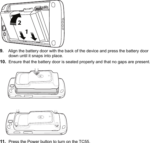 9. Align the battery door with the back of the device and press the battery door down until it snaps into place.10. Ensure that the battery door is seated properly and that no gaps are present.11. Press the Power button to turn on the TC55.