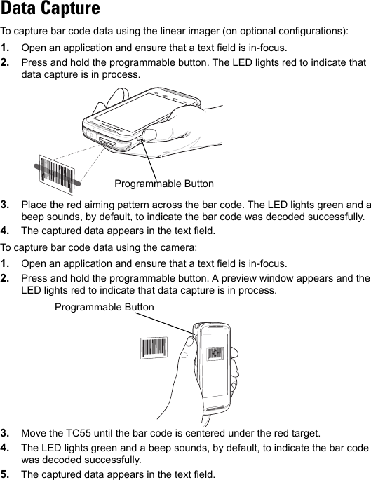 Data CaptureTo capture bar code data using the linear imager (on optional configurations):1. Open an application and ensure that a text field is in-focus.2. Press and hold the programmable button. The LED lights red to indicate that data capture is in process.3. Place the red aiming pattern across the bar code. The LED lights green and a beep sounds, by default, to indicate the bar code was decoded successfully.4. The captured data appears in the text field.To capture bar code data using the camera:1. Open an application and ensure that a text field is in-focus.2. Press and hold the programmable button. A preview window appears and the LED lights red to indicate that data capture is in process.3. Move the TC55 until the bar code is centered under the red target.4. The LED lights green and a beep sounds, by default, to indicate the bar code was decoded successfully.5. The captured data appears in the text field.Programmable ButtonProgrammable Button