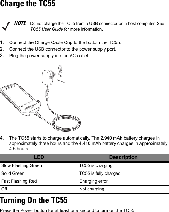 Charge the TC551. Connect the Charge Cable Cup to the bottom the TC55.2. Connect the USB connector to the power supply port.3. Plug the power supply into an AC outlet.4. The TC55 starts to charge automatically. The 2,940 mAh battery charges in approximately three hours and the 4,410 mAh battery charges in approximately 4.5 hours.Turning On the TC55Press the Power button for at least one second to turn on the TC55.NOTE Do not charge the TC55 from a USB connector on a host computer. See TC55 User Guide for more information.LED DescriptionSlow Flashing Green TC55 is charging.Solid Green TC55 is fully charged.Fast Flashing Red Charging error.Off Not charging.