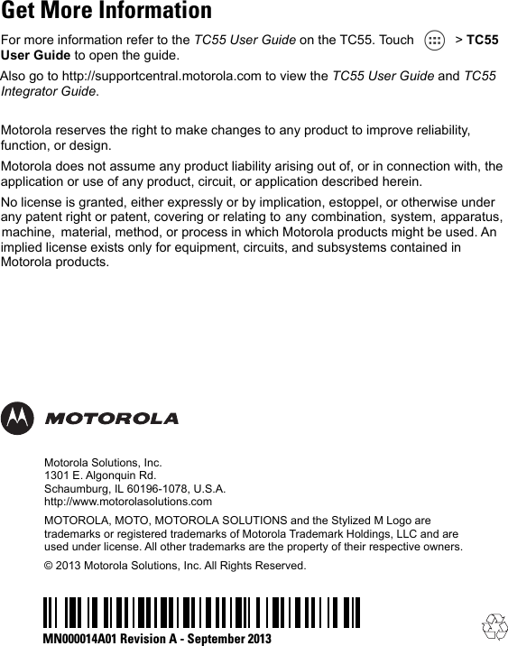Motorola Solutions, Inc.1301 E. Algonquin Rd.Schaumburg, IL 60196-1078, U.S.A.http://www.motorolasolutions.comMOTOROLA, MOTO, MOTOROLA SOLUTIONS and the Stylized M Logo are trademarks or registered trademarks of Motorola Trademark Holdings, LLC and are used under license. All other trademarks are the property of their respective owners.© 2013 Motorola Solutions, Inc. All Rights Reserved.Motorola reserves the right to make changes to any product to improve reliability, function, or design.Motorola does not assume any product liability arising out of, or in connection with, the application or use of any product, circuit, or application described herein.No license is granted, either expressly or by implication, estoppel, or otherwise under any patent right or patent, covering or relating to  any  combination,  system,  apparatus,  machine,   material, method, or process in which Motorola products might be used. An implied license exists only for equipment, circuits, and subsystems contained in Motorola products.MN000014A01 Revision A - September 2013Get More InformationFor more information refer to the TC55 User Guide on the TC55. Touch   &gt; TC55 User Guide to open the guide.Also go to http://supportcentral.motorola.com to view the TC55 User Guide and TC55 Integrator Guide.