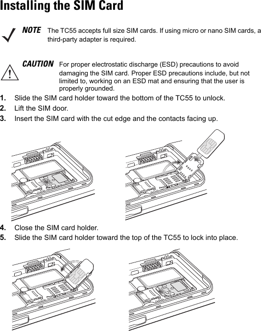 Installing the SIM Card1. Slide the SIM card holder toward the bottom of the TC55 to unlock.2. Lift the SIM door.3. Insert the SIM card with the cut edge and the contacts facing up.4. Close the SIM card holder.5. Slide the SIM card holder toward the top of the TC55 to lock into place.NOTE The TC55 accepts full size SIM cards. If using micro or nano SIM cards, a third-party adapter is required.CAUTION For proper electrostatic discharge (ESD) precautions to avoid damaging the SIM card. Proper ESD precautions include, but not limited to, working on an ESD mat and ensuring that the user is properly grounded.