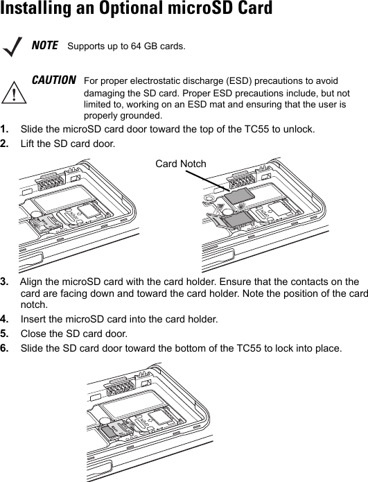 Installing an Optional microSD Card1. Slide the microSD card door toward the top of the TC55 to unlock.2. Lift the SD card door.3. Align the microSD card with the card holder. Ensure that the contacts on the card are facing down and toward the card holder. Note the position of the card notch.4. Insert the microSD card into the card holder.5. Close the SD card door.6. Slide the SD card door toward the bottom of the TC55 to lock into place.NOTE Supports up to 64 GB cards.CAUTION For proper electrostatic discharge (ESD) precautions to avoid damaging the SD card. Proper ESD precautions include, but not limited to, working on an ESD mat and ensuring that the user is properly grounded.Card Notch