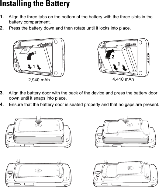 Installing the Battery1. Align the three tabs on the bottom of the battery with the three slots in the battery compartment.2. Press the battery down and then rotate until it locks into place.3. Align the battery door with the back of the device and press the battery door down until it snaps into place.4. Ensure that the battery door is seated properly and that no gaps are present.2,940 mAh 4,410 mAh