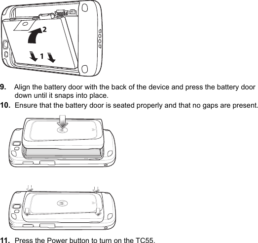 9. Align the battery door with the back of the device and press the battery door down until it snaps into place.10. Ensure that the battery door is seated properly and that no gaps are present.11. Press the Power button to turn on the TC55.