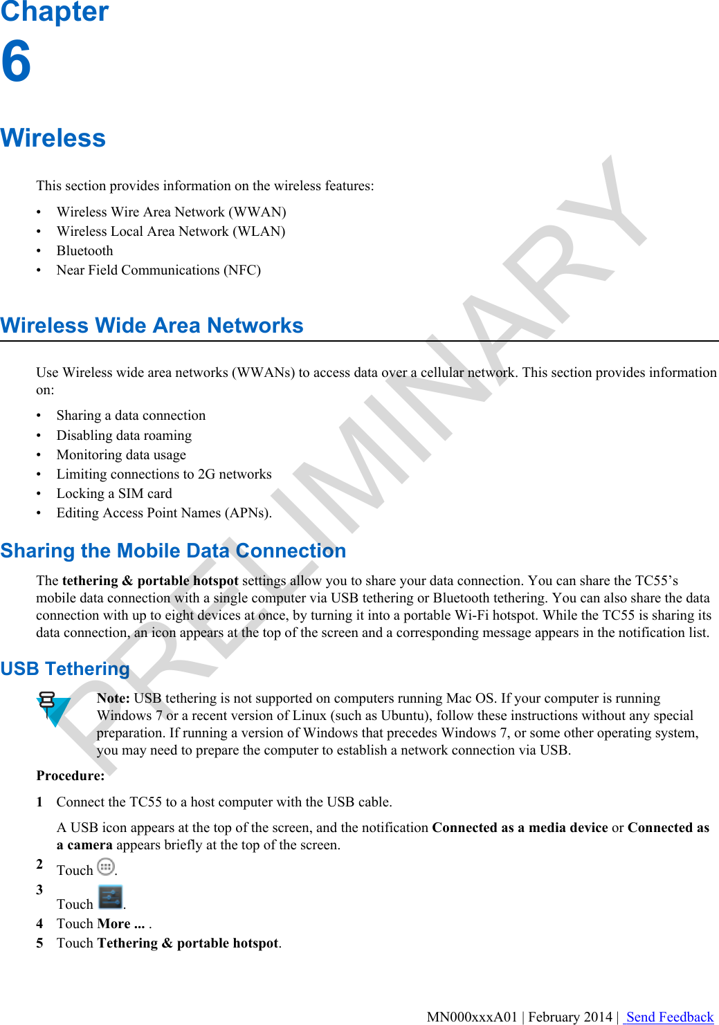 Chapter6WirelessThis section provides information on the wireless features:•Wireless Wire Area Network (WWAN)• Wireless Local Area Network (WLAN)• Bluetooth• Near Field Communications (NFC)Wireless Wide Area NetworksUse Wireless wide area networks (WWANs) to access data over a cellular network. This section provides informationon:•Sharing a data connection• Disabling data roaming• Monitoring data usage• Limiting connections to 2G networks• Locking a SIM card• Editing Access Point Names (APNs).Sharing the Mobile Data ConnectionThe tethering &amp; portable hotspot settings allow you to share your data connection. You can share the TC55’smobile data connection with a single computer via USB tethering or Bluetooth tethering. You can also share the dataconnection with up to eight devices at once, by turning it into a portable Wi-Fi hotspot. While the TC55 is sharing itsdata connection, an icon appears at the top of the screen and a corresponding message appears in the notification list.USB TetheringNote: USB tethering is not supported on computers running Mac OS. If your computer is runningWindows 7 or a recent version of Linux (such as Ubuntu), follow these instructions without any specialpreparation. If running a version of Windows that precedes Windows 7, or some other operating system,you may need to prepare the computer to establish a network connection via USB.Procedure:1Connect the TC55 to a host computer with the USB cable.A USB icon appears at the top of the screen, and the notification Connected as a media device or Connected asa camera appears briefly at the top of the screen.2Touch  .3Touch  .4Touch More ... .5Touch Tethering &amp; portable hotspot.MN000xxxA01 | February 2014 |  Send FeedbackPRELIMINARY