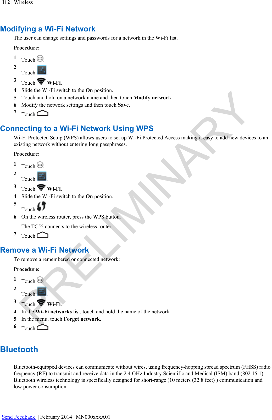 Modifying a Wi-Fi NetworkThe user can change settings and passwords for a network in the Wi-Fi list.Procedure:1Touch  .2Touch  .3Touch   Wi-Fi.4Slide the Wi-Fi switch to the On position.5Touch and hold on a network name and then touch Modify network.6Modify the network settings and then touch Save.7Touch  .Connecting to a Wi-Fi Network Using WPSWi-Fi Protected Setup (WPS) allows users to set up Wi-Fi Protected Access making it easy to add new devices to anexisting network without entering long passphrases.Procedure:1Touch  .2Touch  .3Touch   Wi-Fi.4Slide the Wi-Fi switch to the On position.5Touch  .6On the wireless router, press the WPS button.The TC55 connects to the wireless router.7Touch  .Remove a Wi-Fi NetworkTo remove a remembered or connected network:Procedure:1Touch  .2Touch  .3Touch   Wi-Fi.4In the Wi-Fi networks list, touch and hold the name of the network.5In the menu, touch Forget network.6Touch  .BluetoothBluetooth-equipped devices can communicate without wires, using frequency-hopping spread spectrum (FHSS) radiofrequency (RF) to transmit and receive data in the 2.4 GHz Industry Scientific and Medical (ISM) band (802.15.1).Bluetooth wireless technology is specifically designed for short-range (10 meters (32.8 feet) ) communication andlow power consumption.112 | WirelessSend Feedback  | February 2014 | MN000xxxA01PRELIMINARY