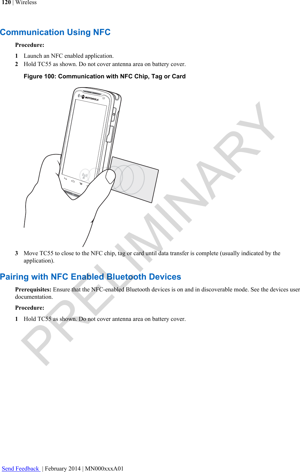 Communication Using NFCProcedure:1Launch an NFC enabled application.2Hold TC55 as shown. Do not cover antenna area on battery cover.Figure 100: Communication with NFC Chip, Tag or Card3Move TC55 to close to the NFC chip, tag or card until data transfer is complete (usually indicated by theapplication).Pairing with NFC Enabled Bluetooth DevicesPrerequisites: Ensure that the NFC-enabled Bluetooth devices is on and in discoverable mode. See the devices userdocumentation.Procedure:1Hold TC55 as shown. Do not cover antenna area on battery cover.120 | WirelessSend Feedback  | February 2014 | MN000xxxA01PRELIMINARY