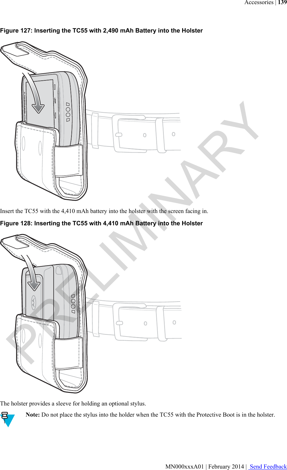 Figure 127: Inserting the TC55 with 2,490 mAh Battery into the HolsterInsert the TC55 with the 4,410 mAh battery into the holster with the screen facing in.Figure 128: Inserting the TC55 with 4,410 mAh Battery into the HolsterThe holster provides a sleeve for holding an optional stylus.Note: Do not place the stylus into the holder when the TC55 with the Protective Boot is in the holster.Accessories | 139MN000xxxA01 | February 2014 |  Send FeedbackPRELIMINARY