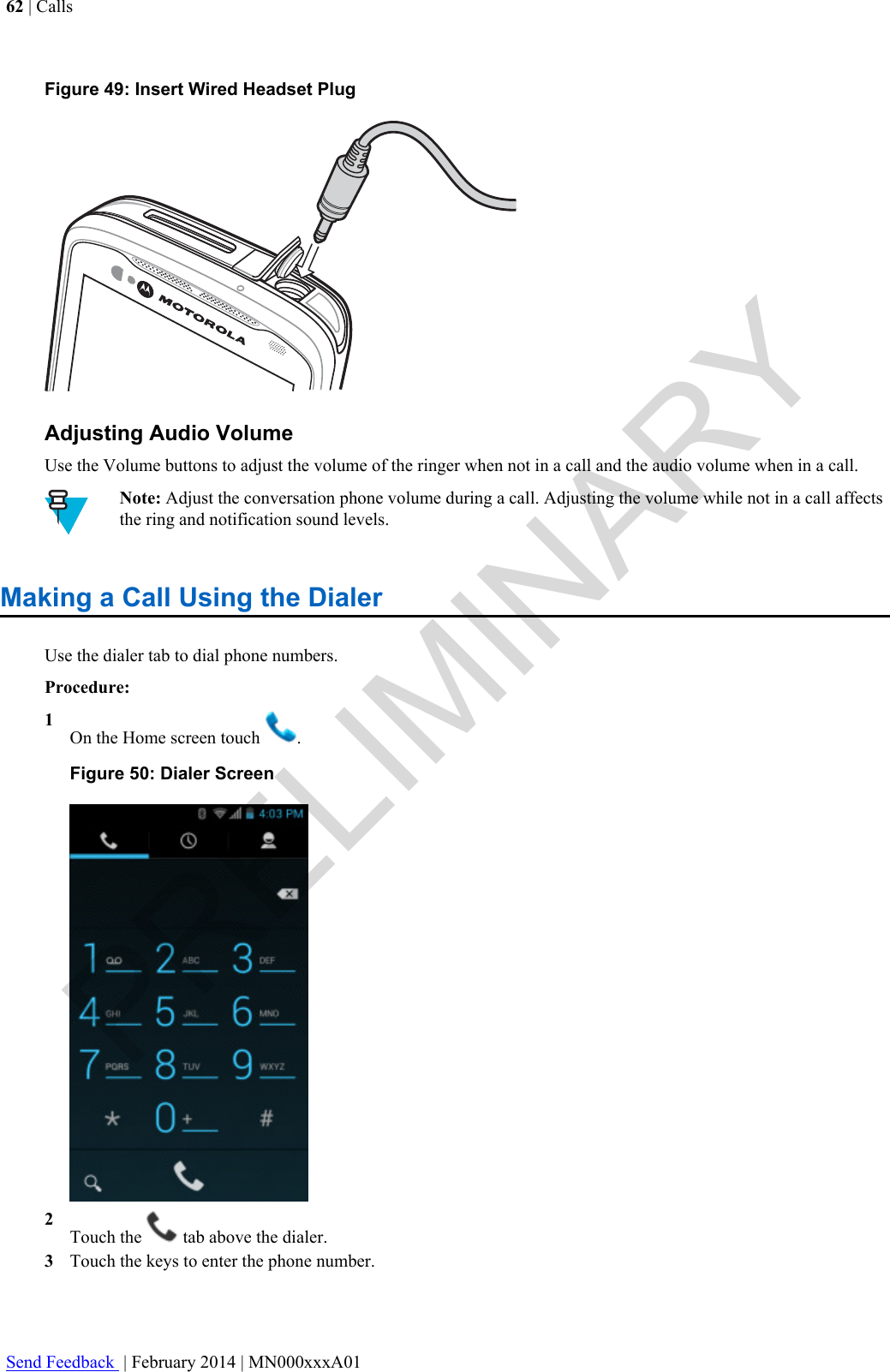 Figure 49: Insert Wired Headset PlugAdjusting Audio VolumeUse the Volume buttons to adjust the volume of the ringer when not in a call and the audio volume when in a call.Note: Adjust the conversation phone volume during a call. Adjusting the volume while not in a call affectsthe ring and notification sound levels.Making a Call Using the DialerUse the dialer tab to dial phone numbers.Procedure:1On the Home screen touch  .Figure 50: Dialer Screen2Touch the   tab above the dialer.3Touch the keys to enter the phone number.62 | CallsSend Feedback  | February 2014 | MN000xxxA01PRELIMINARY