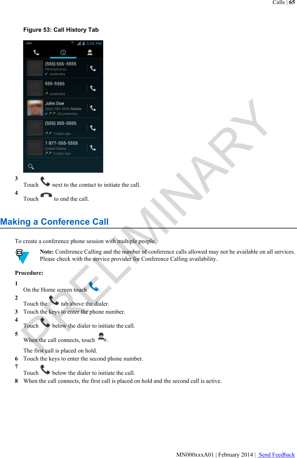 Figure 53: Call History Tab3Touch   next to the contact to initiate the call.4Touch   to end the call.Making a Conference CallTo create a conference phone session with multiple people.Note: Conference Calling and the number of conference calls allowed may not be available on all services.Please check with the service provider for Conference Calling availability.Procedure:1On the Home screen touch  .2Touch the   tab above the dialer.3Touch the keys to enter the phone number.4Touch   below the dialer to initiate the call.5When the call connects, touch  .The first call is placed on hold.6Touch the keys to enter the second phone number.7Touch   below the dialer to initiate the call.8When the call connects, the first call is placed on hold and the second call is active.Calls | 65MN000xxxA01 | February 2014 |  Send FeedbackPRELIMINARY
