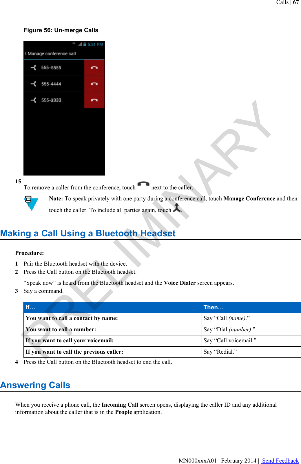 Figure 56: Un-merge Calls15To remove a caller from the conference, touch   next to the caller.Note: To speak privately with one party during a conference call, touch Manage Conference and thentouch the caller. To include all parties again, touch  .Making a Call Using a Bluetooth HeadsetProcedure:1Pair the Bluetooth headset with the device.2Press the Call button on the Bluetooth headset.“Speak now” is heard from the Bluetooth headset and the Voice Dialer screen appears.3Say a command.If… Then…You want to call a contact by name: Say “Call (name).”You want to call a number: Say “Dial (number).”If you want to call your voicemail: Say “Call voicemail.”If you want to call the previous caller: Say “Redial.”4Press the Call button on the Bluetooth headset to end the call.Answering CallsWhen you receive a phone call, the Incoming Call screen opens, displaying the caller ID and any additionalinformation about the caller that is in the People application.Calls | 67MN000xxxA01 | February 2014 |  Send FeedbackPRELIMINARY