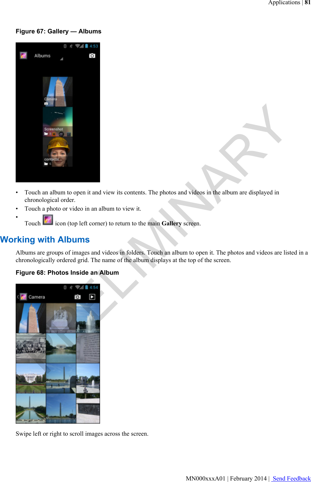 Figure 67: Gallery — Albums• Touch an album to open it and view its contents. The photos and videos in the album are displayed inchronological order.• Touch a photo or video in an album to view it.•Touch   icon (top left corner) to return to the main Gallery screen.Working with AlbumsAlbums are groups of images and videos in folders. Touch an album to open it. The photos and videos are listed in achronologically ordered grid. The name of the album displays at the top of the screen.Figure 68: Photos Inside an AlbumSwipe left or right to scroll images across the screen.Applications | 81MN000xxxA01 | February 2014 |  Send FeedbackPRELIMINARY