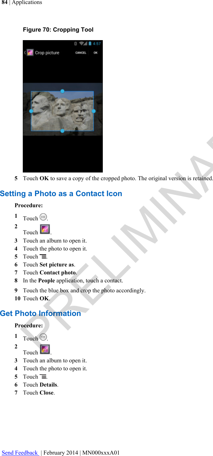 Figure 70: Cropping Tool5Touch OK to save a copy of the cropped photo. The original version is retained.Setting a Photo as a Contact IconProcedure:1Touch  .2Touch  .3Touch an album to open it.4Touch the photo to open it.5Touch  .6Touch Set picture as.7Touch Contact photo.8In the People application, touch a contact.9Touch the blue box and crop the photo accordingly.10 Touch OK.Get Photo InformationProcedure:1Touch  .2Touch  .3Touch an album to open it.4Touch the photo to open it.5Touch  .6Touch Details.7Touch Close.84 | ApplicationsSend Feedback  | February 2014 | MN000xxxA01PRELIMINARY