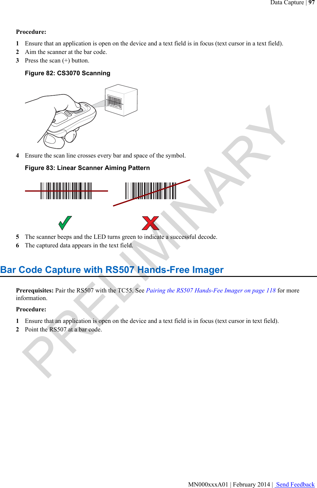 Procedure:1Ensure that an application is open on the device and a text field is in focus (text cursor in a text field).2Aim the scanner at the bar code.3Press the scan (+) button.Figure 82: CS3070 Scanning4Ensure the scan line crosses every bar and space of the symbol.Figure 83: Linear Scanner Aiming Pattern5The scanner beeps and the LED turns green to indicate a successful decode.6The captured data appears in the text field.Bar Code Capture with RS507 Hands-Free ImagerPrerequisites: Pair the RS507 with the TC55. See Pairing the RS507 Hands-Fee Imager on page 118 for moreinformation.Procedure:1Ensure that an application is open on the device and a text field is in focus (text cursor in text field).2Point the RS507 at a bar code.Data Capture | 97MN000xxxA01 | February 2014 |  Send FeedbackPRELIMINARY