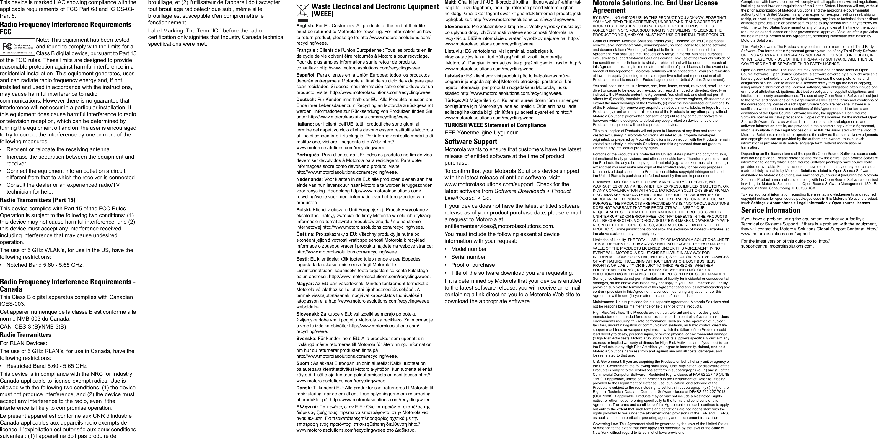 This device is marked HAC showing compliance with the applicable requirements of FCC Part 68 and IC CS-03-Part 5.Radio Frequency Interference Requirements-FCCNote: This equipment has been tested and found to comply with the limits for a Class B digital device, pursuant to Part 15 of the FCC rules. These limits are designed to provide reasonable protection against harmful interference in a residential installation. This equipment generates, uses and can radiate radio frequency energy and, if not installed and used in accordance with the instructions, may cause harmful interference to radio communications. However there is no guarantee that interference will not occur in a particular installation. If this equipment does cause harmful interference to radio or television reception, which can be determined by turning the equipment off and on, the user is encouraged to try to correct the interference by one or more of the following measures:• Reorient or relocate the receiving antenna• Increase the separation between the equipment and receiver• Connect the equipment into an outlet on a circuit different from that to which the receiver is connected.• Consult the dealer or an experienced radio/TV technician for help.Radio Transmitters (Part 15)This device complies with Part 15 of the FCC Rules. Operation is subject to the following two conditions: (1) this device may not cause harmful interference, and (2) this device must accept any interference received, including interference that may cause undesired operation.The use of 5 GHz WLAN&apos;s, for use in the US, have the following restrictions:• Notched Band 5.60 - 5.65 GHz.Radio Frequency Interference Requirements -CanadaThis Class B digital apparatus complies with Canadian ICES-003.Cet appareil numérique de la classe B est conforme à la norme NMB-003 du Canada.CAN ICES-3 (B)/NMB-3(B) Radio TransmittersFor RLAN Devices:The use of 5 GHz RLAN&apos;s, for use in Canada, have the following restrictions:• Restricted Band 5.60 - 5.65 GHzThis device is in compliance with the NRC for Industry Canada applicable to license-exempt radios. Use is allowed with the following two conditions: (1) the device must not produce interference, and (2) the device must accept any interference to the radio, even if the interference is likely to compromise operation.Le présent appareil est conforme aux CNR d&apos;Industrie Canada applicables aux appareils radio exempts de licence. L&apos;exploitation est autorisée aux deux conditions suivantes : (1) l&apos;appareil ne doit pas produire de brouillage, et (2) l&apos;utilisateur de l&apos;appareil doit accepter tout brouillage radioélectrique subi, même si le brouillage est susceptible d&apos;en compromettre le fonctionnement.Label Marking: The Term “IC:” before the radio certification only signifies that Industry Canada technical specifications were met.English: For EU Customers: All products at the end of their life must be returned to Motorola for recycling. For information on how to return product, please go to: http://www.motorolasolutions.com/recycling/weee.Français : Clients de l&apos;Union Européenne : Tous les produits en fin de cycle de vie doivent être retournés à Motorola pour recyclage. Pour de plus amples informations sur le retour de produits, consultez : http://www.motorolasolutions.com/recycling/weee.Español: Para clientes en la Unión Europea: todos los productos deberán entregarse a Motorola al final de su ciclo de vida para que sean reciclados. Si desea más información sobre cómo devolver un producto, visite: http://www.motorolasolutions.com/recycling/weee.Deutsch: Für Kunden innerhalb der EU: Alle Produkte müssen am Ende ihrer Lebensdauer zum Recycling an Motorola zurückgesandt werden. Informationen zur Rücksendung von Produkten finden Sie unter http://www.motorolasolutions.com/recycling/weee.Italiano: per i clienti dell&apos;UE: tutti i prodotti che sono giunti al termine del rispettivo ciclo di vita devono essere restituiti a Motorola al fine di consentirne il riciclaggio. Per informazioni sulle modalità di restituzione, visitare il seguente sito Web: http://www.motorolasolutions.com/recycling/weee.Português: Para clientes da UE: todos os produtos no fim de vida devem ser devolvidos à Motorola para reciclagem. Para obter informações sobre como devolver o produto, visite: http://www.motorolasolutions.com/recycling/weee.Nederlands: Voor klanten in de EU: alle producten dienen aan het einde van hun levensduur naar Motorola te worden teruggezonden voor recycling. Raadpleeg http://www.motorolasolutions.com/recycling/weee voor meer informatie over het terugzenden van producten.Polski: Klienci z obszaru Unii Europejskiej: Produkty wycofane z eksploatacji nale¿y zwróciæ do firmy Motorola w celu ich utylizacji. Informacje na temat zwrotu produktów znajduj¹ siê na stronie internetowej http://www.motorolasolutions.com/recycling/weee.Čeština: Pro zákazníky z EU: Všechny produkty je nutné po skonèení jejich životnosti vrátit spoleènosti Motorola k recyklaci. Informace o zpùsobu vrácení produktu najdete na webové stránce: http://www.motorolasolutions.com/recycling/weee.Eesti: EL klientidele: kõik tooted tuleb nende eluea lõppedes tagastada taaskasutamise eesmärgil Motorola&apos;ile. Lisainformatsiooni saamiseks toote tagastamise kohta külastage palun aadressi: http://www.motorolasolutions.com/recycling/weee.Magyar: Az EU-ban vásárlóknak: Minden tönkrement terméket a Motorola vállalathoz kell eljuttatni újrahasznosítás céljából. A termék visszajuttatásának módjával kapcsolatos tudnivalókért látogasson el a http://www.motorolasolutions.com/recycling/weee weboldalra.Slovenski: Za kupce v EU: vsi izdelki se morajo po poteku življenjske dobe vrniti podjetju Motorola za reciklažo. Za informacije o vraèilu izdelka obišèite: http://www.motorolasolutions.com/recycling/weee.Svenska: För kunder inom EU: Alla produkter som uppnått sin livslängd måste returneras till Motorola för återvinning. Information om hur du returnerar produkten finns på http://www.motorolasolutions.com/recycling/weee.Suomi: Asiakkaat Euroopan unionin alueella: Kaikki tuotteet on palautettava kierrätettäväksi Motorola-yhtiöön, kun tuotetta ei enää käytetä. Lisätietoja tuotteen palauttamisesta on osoitteessa http://www.motorolasolutions.com/recycling/weee.Dansk: Til kunder i EU: Alle produkter skal returneres til Motorola til recirkulering, når de er udtjent. Læs oplysningerne om returnering af produkter på: http://www.motorolasolutions.com/recycling/weee.Ελληνικά: Για πελάτες στην Ε.Ε.: Όλα τα προϊόντα, στο τέλος της διάρκειας ζωής τους, πρέπει να επιστρέφονται στην Motorola για ανακύκλωση. Για περισσότερες πληροφορίες σχετικά με την επιστροφή ενός προϊόντος, επισκεφθείτε τη διεύθυνση http://www.motorolasolutions.com/recycling/weee στο Διαδίκτυο.Malti: Għal klijenti fl-UE: il-prodotti kollha li jkunu waslu fl-aħħar tal-ħajja ta&apos; l-użu tagħhom, iridu jiġu rritornati għand Motorola għar-riċiklaġġ. Għal aktar tagħrif dwar kif għandek tirritorna l-prodott, jekk jogħġbok żur: http://www.motorolasolutions.com/recycling/weee.Slovenčina: Pre zákazníkov z krajín EU: Všetky výrobky musia byť po uplynutí doby ich životnosti vrátené spoločnosti Motorola na recykláciu. Bližšie informácie o vrátení výrobkov nájdete na: http://www.motorolasolutions.com/recycling/weee.Lietuvių: ES vartotojams: visi gaminiai, pasibaigus jų eksploatacijos laikui, turi būti grąžinti utilizuoti į kompaniją „Motorola“. Daugiau informacijos, kaip grąžinti gaminį, rasite: http://www.motorolasolutions.com/recycling/weee.Latviešu: ES klientiem: visi produkti pēc to kalpošanas mūža beigām ir jānogādā atpakaļ Motorola otrreizējai pārstrādei. Lai iegūtu informāciju par produktu nogādāšanu Motorola, lūdzu, skatiet: http://www.motorolasolutions.com/recycling/weee.Türkçe: AB Müşterileri için: Kullanım süresi dolan tüm ürünler geri dönüştürme için Motorola&apos;ya iade edilmelidir. Ürünlerin nasıl iade edileceği hakkında bilgi için lütfen şu adresi ziyaret edin: http://www.motorolasolutions.com/recycling/weee.TURKISH WEEE Statement of ComplianceEEE Yönetmeliğine UygundurSoftware SupportMotorola wants to ensure that customers have the latest release of entitled software at the time of product purchase.To confirm that your Motorola Solutions device shipped with the latest release of entitled software, visit: www.motorolasolutions.com/support. Check for the latest software from Software Downloads &gt; Product Line/Product &gt; Go.If your device does not have the latest entitled software release as of your product purchase date, please e-mail a request to Motorola at: entitlementservices@motorolasolutions.com.You must include the following essential device information with your request:• Model number• Serial number• Proof of purchase• Title of the software download you are requesting.If it is determined by Motorola that your device is entitled to the latest software release, you will receive an e-mail containing a link directing you to a Motorola Web site to download the appropriate software.Motorola Solutions, Inc. End User LicenseAgreementBY INSTALLING AND/OR USING THIS PRODUCT, YOU ACKNOWLEDGE THAT YOU HAVE READ THIS AGREEMENT, UNDERSTAND IT AND AGREE TO BE BOUND ITS TERMS. IF YOU DO NOT AGREE TO THE TERMS OF THIS AGREEMENT, MOTOROLA SOLUTIONS IS NOT WILLING TO LICENSE THE PRODUCT TO YOU, AND YOU MUST NOT USE OR INSTALL THIS PRODUCT.Grant of License. Motorola Solutions grants you (“Licensee” or “you”) a personal, nonexclusive, nontransferable, nonassignable, no cost license to use the software and documentation (“Product(s)”) subject to the terms and conditions of this Agreement. You shall use the Products only for your internal business purposes, exclusively to support Motorola Solutions devices. Any use of the Products outside of the conditions set forth herein is strictly prohibited and will be deemed a breach of this Agreement resulting in immediate termination of your License. In the event of a breach of this Agreement, Motorola Solutions will be entitled to all available remedies at law or in equity (including immediate injunctive relief and repossession of all Products unless Licensee is a Federal agency of the United States Government).You shall not distribute, sublicense, rent, loan, lease, export, re-export, resell, ship or divert or cause to be exported, re-exported, resold, shipped or diverted, directly or indirectly, the Products under this Agreement. You shall not, and shall not permit others to: (i) modify, translate, decompile, bootleg, reverse engineer, disassemble, or extract the inner workings of the Products, (ii) copy the look-and-feel or functionality of the Products; (iii) remove any proprietary notices, marks, labels, or logos from the Products; (iv) rent or transfer all or some of the Products to any other party without Motorola Solutions&apos; prior written consent; or (v) utilize any computer software or hardware which is designed to defeat any copy protection device, should the Products be equipped with such a protection device. Title to all copies of Products will not pass to Licensee at any time and remains vested exclusively in Motorola Solutions. All intellectual property developed, originated, or prepared by Motorola Solutions in connection with the Products remain vested exclusively in Motorola Solutions, and this Agreement does not grant to Licensee any intellectual property rights.Portions of the Products are protected by United States patent and copyright laws, international treaty provisions, and other applicable laws. Therefore, you must treat the Products like any other copyrighted material (e.g., a book or musical recording) except that you may make one copy of the Product solely for back-up purposes. Unauthorized duplication of the Products constitutes copyright infringement, and in the United States is punishable in federal court by fine and imprisonment.Disclaimer.   MOTOROLA SOLUTIONS MAKES, AND YOU RECEIVE, NO WARRANTIES OF ANY KIND, WHETHER EXPRESS, IMPLIED, STATUTORY, OR IN ANY COMMUNICATION WITH YOU. MOTOROLA SOLUTIONS SPECIFICALLY DISCLAIMS ANY WARRANTY INCLUDING THE IMPLIED WARRANTIES OF MERCHANTABILTY, NONINFRINGEMENT, OR FITNESS FOR A PARTICULAR PURPOSE. THE PRODUCTS ARE PROVIDED “AS IS.” MOTOROLA SOLUTIONS DOES NOT WARRANT THAT THE PRODUCTS WILL MEET YOUR REQUIREMENTS, OR THAT THE OPERATION OF THE PRODUCTS WILL BE UNINTERRUPTED OR ERROR FREE, OR THAT DEFECTS IN THE PRODUCTS WILL BE CORRECTED. MOTOROLA SOLUTIONS MAKES NO WARRANTY WITH RESPECT TO THE CORRECTNESS, ACCURACY, OR RELIABILITY OF THE PRODUCTS. Some jurisdictions do not allow the exclusion of implied warranties, so the above exclusion may not apply to you. Limitation of Liability. THE TOTAL LIABILITY OF MOTOROLA SOLUTIONS UNDER THIS AGREEMENT FOR DAMAGES SHALL NOT EXCEED THE FAIR MARKET VALUE OF THE PRODUCTS LICENSED UNDER THIS AGREEMENT. IN NO EVENT WILL MOTOROLA SOLUTIONS BE LIABLE IN ANY WAY FOR INCIDENTAL, CONSEQUENTIAL, INDIRECT, SPECIAL OR PUNITIVE DAMAGES OF ANY NATURE, INCLUDING WITHOUT LIMITATION, LOST BUSINESS PROFITS, OR LIABILITY OR INJURY TO THIRD PERSONS, WHETHER FORESEEABLE OR NOT, REGARDLESS OF WHETHER MOTOROLA SOLUTIONS HAS BEEN ADVISED OF THE POSSIBLITY OF SUCH DAMAGES. Some jurisdictions do not permit limitations of liability for incidental or consequential damages, so the above exclusions may not apply to you. This Limitation of Liability provision survives the termination of this Agreement and applies notwithstanding any contrary provision in this Agreement. Licensee must bring any action under this Agreement within one (1) year after the cause of action arises.Maintenance. Unless provided for in a separate agreement, Motorola Solutions shall not be responsible for maintenance or field service of the Products. High Risk Activities. The Products are not fault-tolerant and are not designed, manufactured or intended for use or resale as on-line control software in hazardous environments requiring fail-safe performance, such as in the operation of nuclear facilities, aircraft navigation or communication systems, air traffic control, direct life support machines, or weapons systems, in which the failure of the Products could lead directly to death, personal injury, or severe physical or environmental damage (“High Risk Activities”). Motorola Solutions and its suppliers specifically disclaim any express or implied warranty of fitness for High Risk Activities, and if you elect to use the Products in any High Risk Activities, you agree to indemnify, defend, and hold Motorola Solutions harmless from and against any and all costs, damages, and losses related to that use.U.S. Government. If you are acquiring the Products on behalf of any unit or agency of the U.S. Government, the following shall apply. Use, duplication, or disclosure of the Products is subject to the restrictions set forth in subparagraphs (c) (1) and (2) of the Commercial Computer Software - Restricted Rights clause at FAR 52.227-19 (JUNE 1987), if applicable, unless being provided to the Department of Defense. If being provided to the Department of Defense, use, duplication, or disclosure of the Products is subject to the restricted rights set forth in subparagraph (c) (1) (ii) of the Rights in Technical Data and Computer Software clause at DFARS 252.227-7013 (OCT 1988), if applicable. Products may or may not include a Restricted Rights notice, or other notice referring specifically to the terms and conditions of this Agreement. The terms and conditions of this Agreement shall each continue to apply, but only to the extent that such terms and conditions are not inconsistent with the rights provided to you under the aforementioned provisions of the FAR and DFARS, as applicable to the particular procuring agency and procurement transaction.Governing Law. This Agreement shall be governed by the laws of the United States of America to the extent that they apply and otherwise by the laws of the State of New York without regard to its conflict of laws provisions.Compliance with Laws. Licensee will comply with all applicable laws and regulations, including export laws and regulations of the United States. Licensee will not, without the prior authorization of Motorola Solutions and the appropriate governmental authority of the United States, in any form export or re-export, sell or resell, ship or reship, or divert, through direct or indirect means, any item or technical data or direct or indirect products sold or otherwise furnished to any person within any territory for which the United States Government or any of its agencies at the time of the action, requires an export license or other governmental approval. Violation of this provision will be a material breach of this Agreement, permitting immediate termination by Motorola Solutions.Third Party Software. The Products may contain one or more items of Third-Party Software. The terms of this Agreement govern your use of any Third-Party Software UNLESS A SEPARATE THIRD-PARTY SOFTWARE LICENSE IS INCLUDED, IN WHICH CASE YOUR USE OF THE THIRD-PARTY SOFTWARE WILL THEN BE GOVERNED BY THE SEPARATE THIRD-PARTY LICENSE.Open Source Software. The Products may contain one or more items of Open Source Software. Open Source Software is software covered by a publicly available license governed solely under Copyright law, whereas the complete terms and obligations of such license attach to a licensee solely through the act of copying, using and/or distribution of the licensed software, such obligations often include one or more of attribution obligations, distribution obligations, copyleft obligations, and intellectual property encumbrances. The use of any Open Source Software is subject to the terms and conditions of this Agreement as well as the terms and conditions of the corresponding license of each Open Source Software package. If there is a conflict between the terms and conditions of this Agreement and the terms and conditions of the Open Source Software license, the applicable Open Source Software license will take precedence. Copies of the licenses for the included Open Source Software, if any, as well as their attributions, acknowledgements, and software information details, are provided in the electronic copy of this Agreement, which is available in the Legal Notices or README file associated with the Product. Motorola Solutions is required to reproduce the software licenses, acknowledgments and copyright notices as provided by the authors and owners, thus, all such information is provided in its native language form, without modification or translation. Depending on the license terms of the specific Open Source Software, source code may not be provided. Please reference and review the entire Open Source Software information to identify which Open Source Software packages have source code provided or available. For instructions on how to obtain a copy of any source code made publicly available by Motorola Solutions related to Open Source Software distributed by Motorola Solutions, you may send your request (including the Motorola Solutions Product name and version, along with the Open Source Software specifics) in writing to: Motorola Solutions, Inc., Open Source Software Management, 1301 E. Algonquin Road, Schaumburg, IL 60196 USA.To view additional information regarding licenses, acknowledgements and required copyright notices for open source packages used in this Motorola Solutions product, touch Settings &gt; About phone &gt; Legal information &gt; Open source licenses.Service InformationIf you have a problem using the equipment, contact your facility’s Technical or Systems Support. If there is a problem with the equipment, they will contact the Motorola Solutions Global Support Center at: http://www.motorolasolutions.com/support.For the latest version of this guide go to: http://supportcentral.motorolasolutions.com.Waste Electrical and Electronic Equipment(WEEE)