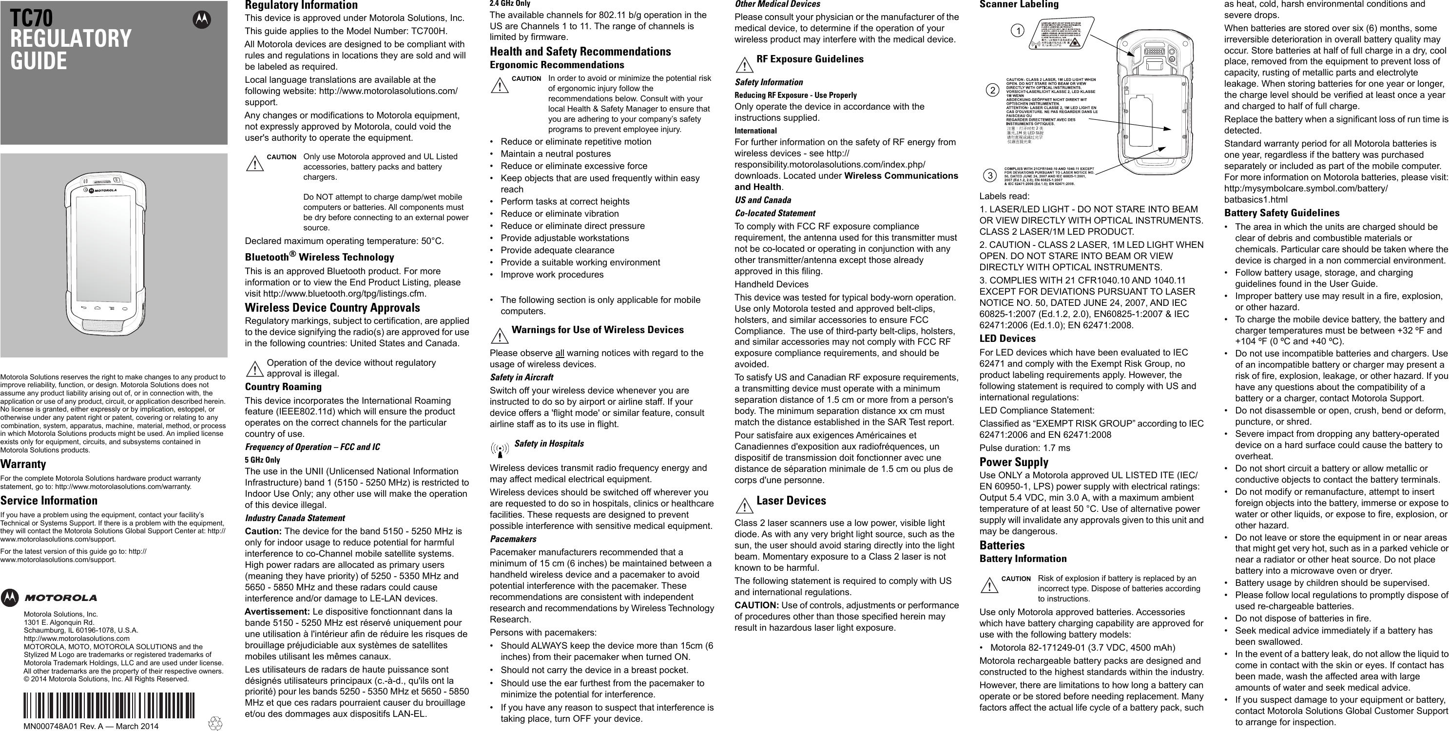 Motorola Solutions reserves the right to make changes to any product to improve reliability, function, or design. Motorola Solutions does not assume any product liability arising out of, or in connection with, the application or use of any product, circuit, or application described herein. No license is granted, either expressly or by implication, estoppel, or otherwise under any patent right or patent, covering or relating to  any  combination,   system,  apparatus,  machine,   material, method, or process in which Motorola Solutions products might be used. An implied license exists only for equipment, circuits, and subsystems contained in Motorola Solutions products.WarrantyFor the complete Motorola Solutions hardware product warranty statement, go to: http://www.motorolasolutions.com/warranty.Service InformationIf you have a problem using the equipment, contact your facility’s Technical or Systems Support. If there is a problem with the equipment, they will contact the Motorola Solutions Global Support Center at: http://www.motorolasolutions.com/support.For the latest version of this guide go to: http://www.motorolasolutions.com/support.TC70REGULATORYGUIDEMotorola Solutions, Inc.1301 E. Algonquin Rd.Schaumburg, IL 60196-1078, U.S.A.http://www.motorolasolutions.comMOTOROLA, MOTO, MOTOROLA SOLUTIONS and the Stylized M Logo are trademarks or registered trademarks of Motorola Trademark Holdings, LLC and are used under license. All other trademarks are the property of their respective owners. © 2014 Motorola Solutions, Inc. All Rights Reserved.MN000748A01 Rev. A — March 2014Regulatory InformationThis device is approved under Motorola Solutions, Inc. This guide applies to the Model Number: TC700H.All Motorola devices are designed to be compliant with rules and regulations in locations they are sold and will be labeled as required.Local language translations are available at the following website: http://www.motorolasolutions.com/support.Any changes or modifications to Motorola equipment, not expressly approved by Motorola, could void the user&apos;s authority to operate the equipment.Declared maximum operating temperature: 50°C.Bluetooth®Wireless TechnologyThis is an approved Bluetooth product. For more information or to view the End Product Listing, please visit http://www.bluetooth.org/tpg/listings.cfm.Wireless Device Country ApprovalsRegulatory markings, subject to certification, are applied to the device signifying the radio(s) are approved for use in the following countries: United States and Canada.Country RoamingThis device incorporates the International Roaming feature (IEEE802.11d) which will ensure the product operates on the correct channels for the particular country of use.Frequency of Operation – FCC and IC5 GHz OnlyThe use in the UNII (Unlicensed National Information Infrastructure) band 1 (5150 - 5250 MHz) is restricted to Indoor Use Only; any other use will make the operation of this device illegal.Industry Canada StatementCaution: The device for the band 5150 - 5250 MHz is only for indoor usage to reduce potential for harmful interference to co-Channel mobile satellite systems. High power radars are allocated as primary users (meaning they have priority) of 5250 - 5350 MHz and 5650 - 5850 MHz and these radars could cause interference and/or damage to LE-LAN devices.Avertissement: Le dispositive fonctionnant dans la bande 5150 - 5250 MHz est réservé uniquement pour une utilisation à l&apos;intérieur afin de réduire les risques de brouillage préjudiciable aux systèmes de satellites mobiles utilisant les mêmes canaux.Les utilisateurs de radars de haute puissance sont désignés utilisateurs principaux (c.-à-d., qu&apos;ils ont la priorité) pour les bands 5250 - 5350 MHz et 5650 - 5850 MHz et que ces radars pourraient causer du brouillage et/ou des dommages aux dispositifs LAN-EL.2.4 GHz OnlyThe available channels for 802.11 b/g operation in the US are Channels 1 to 11. The range of channels is limited by firmware.Health and Safety RecommendationsErgonomic Recommendations• Reduce or eliminate repetitive motion• Maintain a neutral postures• Reduce or eliminate excessive force• Keep objects that are used frequently within easy reach• Perform tasks at correct heights• Reduce or eliminate vibration• Reduce or eliminate direct pressure• Provide adjustable workstations• Provide adequate clearance• Provide a suitable working environment• Improve work procedures• The following section is only applicable for mobile computers.Please observe all warning notices with regard to the usage of wireless devices.Safety in AircraftSwitch off your wireless device whenever you are instructed to do so by airport or airline staff. If your device offers a &apos;flight mode&apos; or similar feature, consult airline staff as to its use in flight.Wireless devices transmit radio frequency energy and may affect medical electrical equipment.Wireless devices should be switched off wherever you are requested to do so in hospitals, clinics or healthcare facilities. These requests are designed to prevent possible interference with sensitive medical equipment.PacemakersPacemaker manufacturers recommended that a minimum of 15 cm (6 inches) be maintained between a handheld wireless device and a pacemaker to avoid potential interference with the pacemaker. These recommendations are consistent with independent research and recommendations by Wireless Technology Research.Persons with pacemakers:• Should ALWAYS keep the device more than 15cm (6 inches) from their pacemaker when turned ON.• Should not carry the device in a breast pocket.• Should use the ear furthest from the pacemaker to minimize the potential for interference.• If you have any reason to suspect that interference is taking place, turn OFF your device.Other Medical DevicesPlease consult your physician or the manufacturer of the medical device, to determine if the operation of your wireless product may interfere with the medical device.Safety InformationReducing RF Exposure - Use ProperlyOnly operate the device in accordance with the instructions supplied.InternationalFor further information on the safety of RF energy from wireless devices - see http://responsibility.motorolasolutions.com/index.php/downloads. Located under Wireless Communications and Health.US and CanadaCo-located StatementTo comply with FCC RF exposure compliance requirement, the antenna used for this transmitter must not be co-located or operating in conjunction with any other transmitter/antenna except those already approved in this filing.Handheld Devices This device was tested for typical body-worn operation.  Use only Motorola tested and approved belt-clips, holsters, and similar accessories to ensure FCC Compliance.  The use of third-party belt-clips, holsters, and similar accessories may not comply with FCC RF exposure compliance requirements, and should be avoided.To satisfy US and Canadian RF exposure requirements, a transmitting device must operate with a minimum separation distance of 1.5 cm or more from a person&apos;s body. The minimum separation distance xx cm must match the distance established in the SAR Test report.Pour satisfaire aux exigences Américaines et Canadiennes d&apos;exposition aux radiofréquences, un dispositif de transmission doit fonctionner avec une distance de séparation minimale de 1.5 cm ou plus de corps d&apos;une personne.Class 2 laser scanners use a low power, visible light diode. As with any very bright light source, such as the sun, the user should avoid staring directly into the light beam. Momentary exposure to a Class 2 laser is not known to be harmful.The following statement is required to comply with US and international regulations.CAUTION: Use of controls, adjustments or performance of procedures other than those specified herein may result in hazardous laser light exposure.Scanner LabelingLabels read:1. LASER/LED LIGHT - DO NOT STARE INTO BEAM OR VIEW DIRECTLY WITH OPTICAL INSTRUMENTS. CLASS 2 LASER/1M LED PRODUCT.2. CAUTION - CLASS 2 LASER, 1M LED LIGHT WHEN OPEN. DO NOT STARE INTO BEAM OR VIEW DIRECTLY WITH OPTICAL INSTRUMENTS.3. COMPLIES WITH 21 CFR1040.10 AND 1040.11 EXCEPT FOR DEVIATIONS PURSUANT TO LASER NOTICE NO. 50, DATED JUNE 24, 2007, AND IEC 60825-1:2007 (Ed.1.2, 2.0), EN60825-1:2007 &amp; IEC 62471:2006 (Ed.1.0); EN 62471:2008.LED DevicesFor LED devices which have been evaluated to IEC 62471 and comply with the Exempt Risk Group, no product labeling requirements apply. However, the following statement is required to comply with US and international regulations:LED Compliance Statement:Classified as “EXEMPT RISK GROUP” according to IEC 62471:2006 and EN 62471:2008Pulse duration: 1.7 ms Power SupplyUse ONLY a Motorola approved UL LISTED ITE (IEC/EN 60950-1, LPS) power supply with electrical ratings: Output 5.4 VDC, min 3.0 A, with a maximum ambient temperature of at least 50 °C. Use of alternative power supply will invalidate any approvals given to this unit and may be dangerous.BatteriesBattery InformationUse only Motorola approved batteries. Accessories which have battery charging capability are approved for use with the following battery models:• Motorola 82-171249-01 (3.7 VDC, 4500 mAh)Motorola rechargeable battery packs are designed and constructed to the highest standards within the industry.However, there are limitations to how long a battery can operate or be stored before needing replacement. Many factors affect the actual life cycle of a battery pack, such as heat, cold, harsh environmental conditions and severe drops.When batteries are stored over six (6) months, some irreversible deterioration in overall battery quality may occur. Store batteries at half of full charge in a dry, cool place, removed from the equipment to prevent loss of capacity, rusting of metallic parts and electrolyte leakage. When storing batteries for one year or longer, the charge level should be verified at least once a year and charged to half of full charge.Replace the battery when a significant loss of run time is detected.Standard warranty period for all Motorola batteries is one year, regardless if the battery was purchased separately or included as part of the mobile computer. For more information on Motorola batteries, please visit: http:/mysymbolcare.symbol.com/battery/batbasics1.htmlBattery Safety Guidelines• The area in which the units are charged should be clear of debris and combustible materials or chemicals. Particular care should be taken where the device is charged in a non commercial environment.• Follow battery usage, storage, and charging guidelines found in the User Guide.• Improper battery use may result in a fire, explosion, or other hazard.• To charge the mobile device battery, the battery and charger temperatures must be between +32 ºF and +104 ºF (0 ºC and +40 ºC).• Do not use incompatible batteries and chargers. Use of an incompatible battery or charger may present a risk of fire, explosion, leakage, or other hazard. If you have any questions about the compatibility of a battery or a charger, contact Motorola Support.• Do not disassemble or open, crush, bend or deform, puncture, or shred.• Severe impact from dropping any battery-operated device on a hard surface could cause the battery to overheat.• Do not short circuit a battery or allow metallic or conductive objects to contact the battery terminals.• Do not modify or remanufacture, attempt to insert foreign objects into the battery, immerse or expose to water or other liquids, or expose to fire, explosion, or other hazard.• Do not leave or store the equipment in or near areas that might get very hot, such as in a parked vehicle or near a radiator or other heat source. Do not place battery into a microwave oven or dryer.• Battery usage by children should be supervised.• Please follow local regulations to promptly dispose of used re-chargeable batteries.• Do not dispose of batteries in fire.• Seek medical advice immediately if a battery has been swallowed.• In the event of a battery leak, do not allow the liquid to come in contact with the skin or eyes. If contact has been made, wash the affected area with large amounts of water and seek medical advice.• If you suspect damage to your equipment or battery, contact Motorola Solutions Global Customer Support to arrange for inspection.CAUTION Only use Motorola approved and UL Listed accessories, battery packs and battery chargers.Do NOT attempt to charge damp/wet mobile computers or batteries. All components must be dry before connecting to an external power source.Operation of the device without regulatory approval is illegal.CAUTION In order to avoid or minimize the potential risk of ergonomic injury follow the recommendations below. Consult with your local Health &amp; Safety Manager to ensure that you are adhering to your company’s safety programs to prevent employee injury.Warnings for Use of Wireless DevicesSafety in HospitalsRF Exposure GuidelinesLaser DevicesCAUTION Risk of explosion if battery is replaced by an incorrect type. Dispose of batteries according to instructions.321