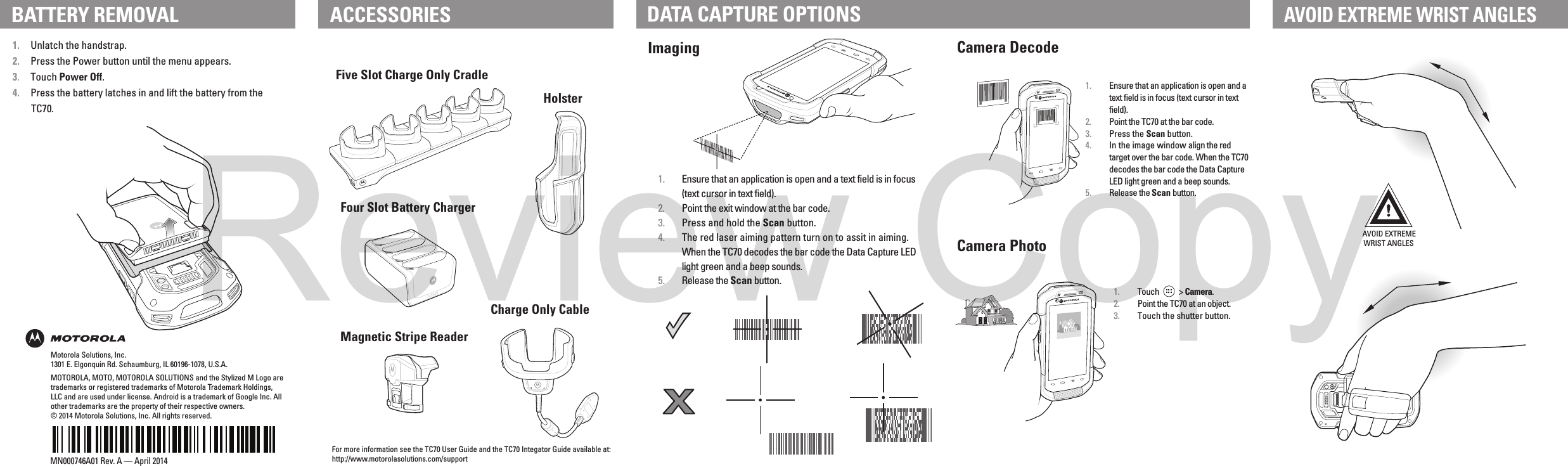 AVOID EXTREMEWRIST ANGLESMOTOROLA, MOTO, MOTOROLA SOLUTIONS and the Stylized M Logo are trademarks or registered trademarks of Motorola Trademark Holdings, LLC and are used under license. Android is a trademark of Google Inc. All other trademarks are the property of their respective owners.© 2014 Motorola Solutions, Inc. All rights reserved.MN000746A01 Rev. A — April 2014Imaging Camera DecodeCamera Photo1.  Ensure that an application is open and a text field is in focus (text cursor in text field).2.  Point the TC70 at the bar code.3.  Press the Scan button.4.  In the image window align the red target over the bar code. When the TC70 decodes the bar code the Data Capture LED light green and a beep sounds.5.  Release the Scan button.1.  Touch           &gt; Camera.2.  Point the TC70 at an object.3.  Touch the shutter button.Motorola Solutions, Inc.1301 E. Elgonquin Rd. Schaumburg, IL 60196-1078, U.S.A.ACCESSORIES DATA CAPTURE OPTIONSAVOID EXTREME WRIST ANGLES1. Unlatch the handstrap.2. Press the Power button until the menu appears.3. Touch Power Off.4. Press the battery latches in and lift the battery from the TC70.1.  Ensure that an application is open and a text field is in focus (text cursor in text field).2.  Point the exit window at the bar code.3.  Press and hold the Scan button.4.  The red laser aiming pattern turn on to assit in aiming. When the TC70 decodes the bar code the Data Capture LED light green and a beep sounds.5.  Release the Scan button.For more information see the TC70 User Guide and the TC70 Integator Guide available at: http://www.motorolasolutions.com/supportBATTERY REMOVALFive Slot Charge Only CradleHolsterMagnetic Stripe ReaderCharge Only CableFour Slot Battery ChargerReview Copy