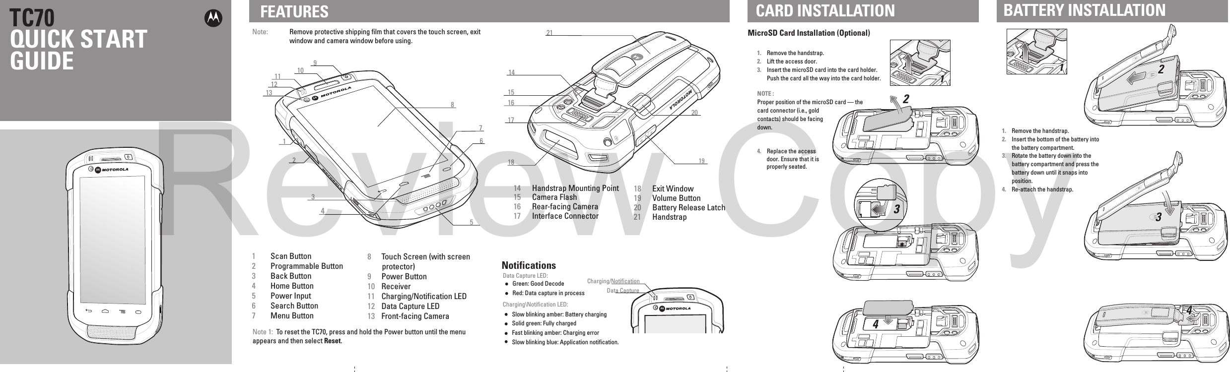 658123710181621171419152041112913NotificationsCharging\Notification LED:Data Capture LED:Slow blinking amber: Battery chargingSolid green: Fully chargedFast blinking amber: Charging errorSlow blinking blue: Application notification.Green: Good DecodeData CaptureCharging/NotificationNote:  Remove protective shipping film that covers the touch screen, exit window and camera window before using.FEATURES CARD INSTALLATIONMicroSD Card Installation (Optional)1. Remove the handstrap.2. Lift the access door.3. Insert the microSD card into the card holder. Push the card all the way into the card holder.NOTE :Proper position of the microSD card — the card connector (i.e., gold contacts) should be facing down.4.  Replace the access door. Ensure that it is properly seated.TC70QUICK START GUIDE1  Scan Button2  Programmable Button3  Back Button4  Home Button5  Power Input6  Search Button7  Menu Button8  Touch Screen (with screen protector)9  Power Button10  Receiver11  Charging/Notification LED12  Data Capture LED13  Front-facing Camera14  Handstrap Mounting Point15  Camera Flash16  Rear-facing Camera17  Interface Connector18  Exit Window19  Volume Button20  Battery Release Latch21  HandstrapNote 1:  To reset the TC70, press and hold the Power button until the menu appears and then select Reset. BATTERY INSTALLATIONRed: Data capture in process1. Remove the handstrap.2. Insert the bottom of the battery into the battery compartment.3. Rotate the battery down into the battery compartment and press the battery down until it snaps into position.4. Re-attach the handstrap.1122334411223344Review Copy